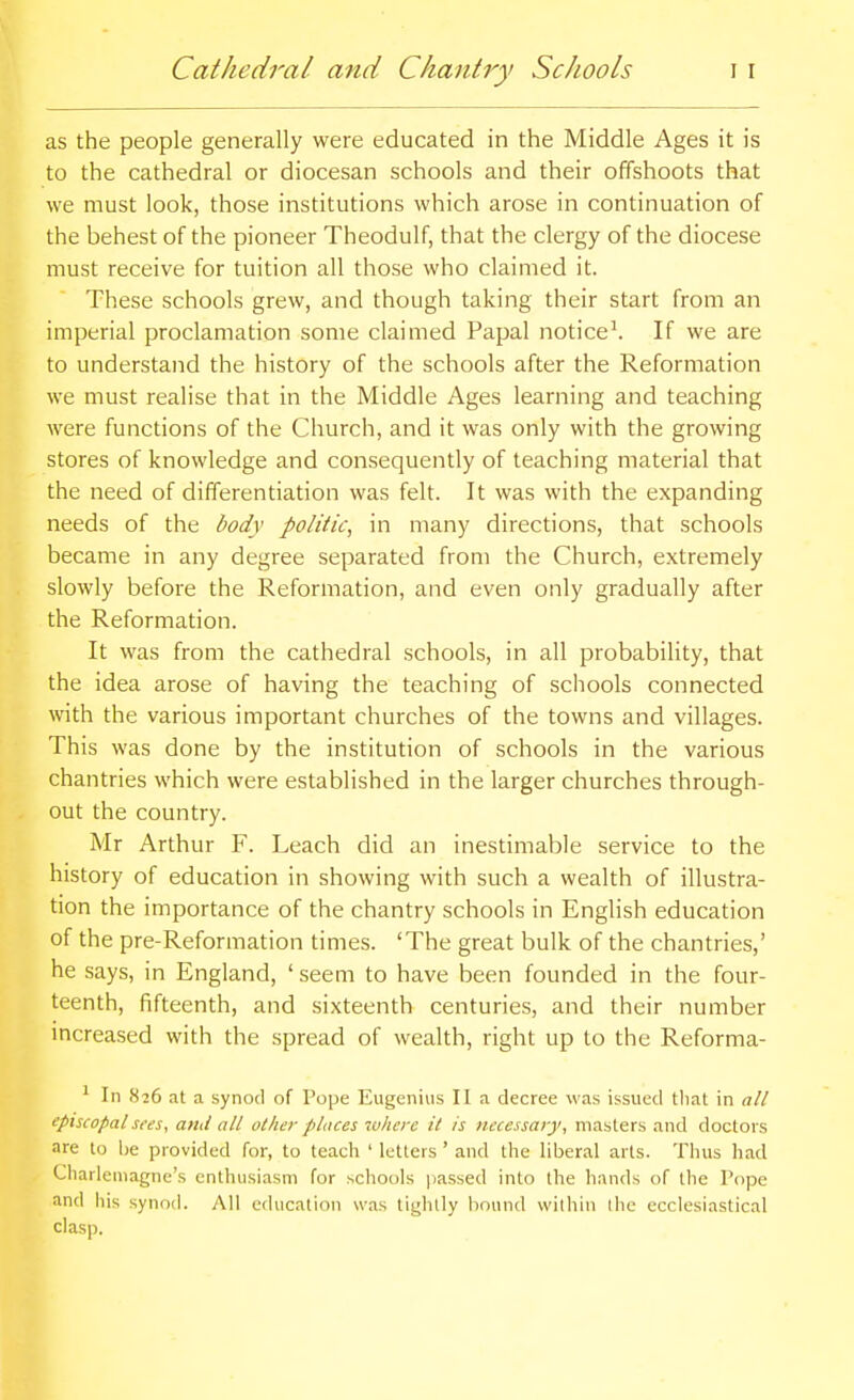 as the people generally were educated in the Middle Ages it is to the cathedral or diocesan schools and their offshoots that we must look, those institutions which arose in continuation of the behest of the pioneer Theodulf, that the clergy of the diocese must receive for tuition all those who claimed it. These schools grew, and though taking their start from an imperial proclamation some claimed Papal noticed If we are to understand the history of the schools after the Reformation we must realise that in the Middle Ages learning and teaching were functions of the Church, and it was only with the growing stores of knowledge and consequently of teaching material that the need of differentiation was felt. It was with the expanding needs of the body politic, in many directions, that schools became in any degree separated from the Church, extremely slowly before the Reformation, and even only gradually after the Reformation. It was from the cathedral schools, in all probability, that the idea arose of having the teaching of schools connected with the various important churches of the towns and villages. This was done by the institution of schools in the various chantries which were established in the larger churches through- out the country. Mr Arthur F. Leach did an inestimable service to the history of education in showing with such a wealth of illustra- tion the importance of the chantry schools in English education of the pre-Reformation times. 'The great bulk of the chantries,' he says, in England, ' seem to have been founded in the four- teenth, fifteenth, and sixteenth centuries, and their number increased with the spread of wealth, right up to the Reforma- ^ In 826 at a synod of Pope Eugeniiis II a decree was issued that in all episcopal sees, and all othe}- places where it is necessary, masters and doctors are to be provided for, to teach ' letters ' and the liberal arts. Thus had Charlemagne's enthusiasm for schools i)assed into the hands of the Pope and his synod. All education was tightly hound within ihe ecclesiastical clasp.