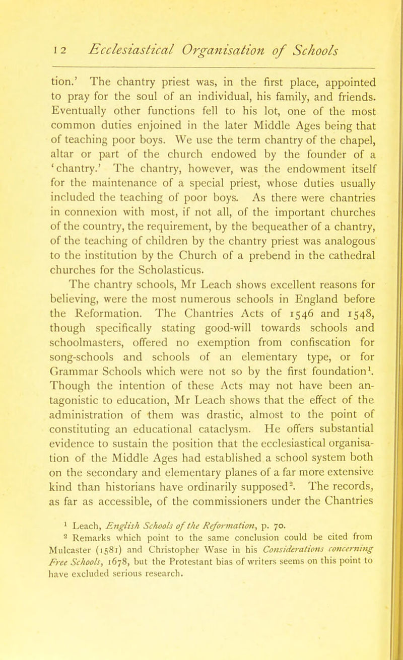tion.' The chantry priest was, in the first place, appointed to pray for the soul of an individual, his family, and friends. Eventually other functions fell to his lot, one of the most common duties enjoined in the later Middle Ages being that of teaching poor boys. We use the term chantry of the chapel, altar or part of the church endowed by the founder of a 'chantry.' The chantry, however, was the endowment itself for the maintenance of a special priest, whose duties usually included the teaching of poor boys. As there were chantries in connexion with most, if not all, of the important churches of the country, the requirement, by the bequeather of a chantry, of the teaching of children by the chantry priest was analogous to the institution by the Church of a prebend in the cathedral churches for the Scholasticus. The chantry schools, Mr Leach shows excellent reasons for believing, were the most numerous schools in England before the Reformation. The Chantries Acts of 1546 and 1548, though specifically stating good-will towards schools and schoolmasters, offered no exemption from confiscation for song-schools and schools of an elementary type, or for Grammar Schools which were not so by the first foundation'. Though the intention of these Acts may not have been an- tagonistic to education, Mr Leach shows that the effect of the administration of them was drastic, almost to the point of constituting an educational cataclysm. He offers substantial evidence to sustain the position that the ecclesiastical organisa- tion of the Middle Ages had established a school system both on the secondary and elementary planes of a far more extensive kind than historians have ordinarily supposed. The records, as far as accessible, of the commissioners under the Chantries 1 Leach, English Schools of the Reformation, p. 70. ^ Remarks which point to the same conchision could be cited from Mulcaster (1581) and Christopher Wase in his Coiisideratipns concerning Free Schools, 1678, but the Protestant bias of writers seems on this point to have excluded serious research.