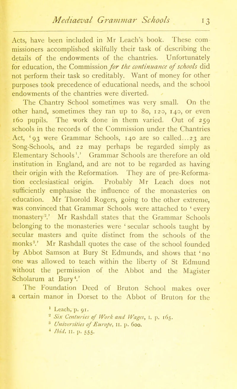 Acts, have been included in Mr Leach's book. These com missioners accompHshed skilfully their task of describing the details of the endowments of the chantries. Unfortunately for education, the Commission for the continuance of schools did not perform their task so creditably. Want of money for other purposes took precedence of educational needs, and the school endowments of the chantries were diverted. The Chantry School sometimes was very small. On the other hand, sometimes they ran up to 80, 120, 140, or even 160 pupils. The work done in them varied. Out of 259 schools in the records of the Commission under the Chantries Act, '93 were Grammar Schools, 140 are so called...23 are Song-Schools, and 22 may perhaps be regarded simply as Elementary Schools'.' Grammar Schools are therefore an old institution in England, and are not to be regarded as having their origin with the Reformation. They are of pre-Reforma- tion ecclesiastical origin. Probably Mr Leach does not sufficiently emphasise the influence of the monasteries on education. Mr Thorold Rogers, going to the other extreme, was convinced that Grammar Schools were attached to ' every monastery I' Mr Rashdall states that the Grammar Schools belonging to the monasteries were ' secular schools taught by secular masters and quite distinct from the schools of the monks''.' Mr Rashdall quotes the case of the school founded by Abbot Samson at Bury St Edmunds, and shows that 'no one was allowed to teach within the liberty of St Edmund without the permission of the Abbot and the Magister Scholarum at Bury*.' The Foundation Deed of Bruton School makes over a certain manor in Dorset to the Abbot of Brulon for the ' Leach, p. 91. ■■' Six Cenliiries of Work and Wages, I. p. 165. •'' Univeisilies of Europe, II. p. 600. ■* ////,/. II. p. 555.