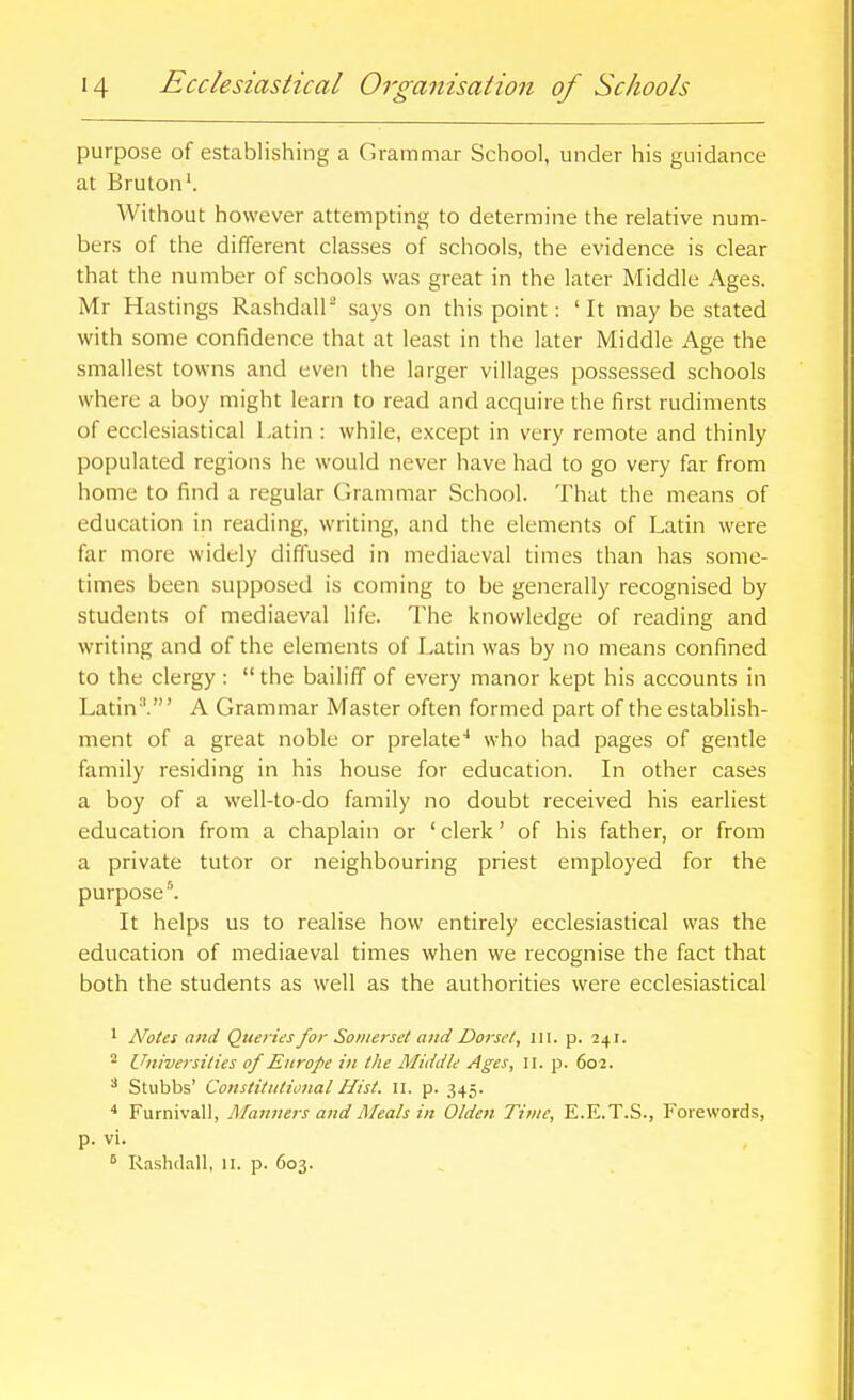 purpose of establishing a Grammar School, under his guidance at Bruton'. Without however attempting to determine the relative num- bers of the different classes of schools, the evidence is clear that the number of schools was great in the later Middle Ages. Mr Hastings Rashdall says on this point: ' It may be stated with some confidence that at least in the later Middle Age the smallest towns and even the larger villages possessed schools where a boy might learn to read and acquire the first rudiments of ecclesiastical Latin : while, except in very remote and thinly populated regions he would never have had to go very far from home to find a regular (irammar School. That the means of education in reading, writing, and the elements of Latin were far more widely diffused in mediaeval times than has some- times been supposed is coming to be generally recognised by students of mediaeval life. The knowledge of reading and writing and of the elements of Latin was by no means confined to the clergy :  the bailiff of every manor kept his accounts in Latin-'.' A Grammar Master often formed part of the establish- ment of a great noble or prelate-* who had pages of gentle family residing in his house for education. In other cases a boy of a well-to-do family no doubt received his earliest education from a chaplain or ' clerk' of his father, or from a private tutor or neighbouring priest employed for the purposel It helps us to realise how entirely ecclesiastical was the education of mediaeval times when we recognise the fact that both the students as well as the authorities were ecclesiastical ' Notes and Queries for Somerset and Dorset, \\\. p. 241. Universities of Europe in the Middle Ages, 11. p. 602. ^ Stubbs' Constitutional Hist. 11. p. 345. ^ Furnivall, Maitners and Meals in Olden Time, E.E.T.S., Forewords, p. vi. ^ Rashdall, 11. p. 603.