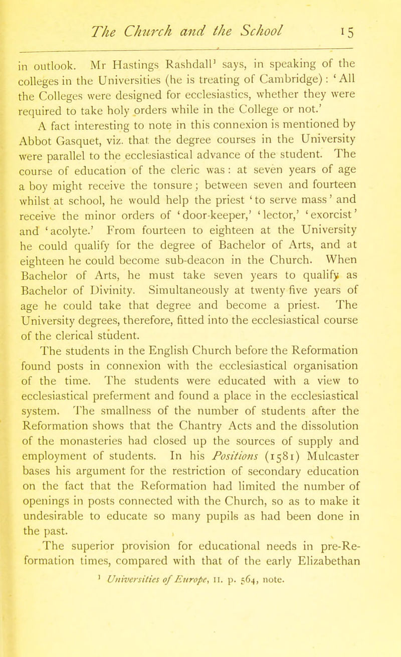 in outlook. Mr Hastings Rashdall' says, in speaking of the colleges in the Universities (he is treating of Cambridge): 'AH the Colleges were designed for ecclesiastics, whether they were required to take holy orders while in the College or not.' A fact interesting to note in this connexion is mentioned by Abbot Gasquet, viz. that the degree courses in the University were parallel to the ecclesiastical advance of the student. The course of education of the cleric was : at seven years of age a boy might receive the tonsure; between seven and fourteen whilst at school, he would help the priest ' to serve mass' and receive the minor orders of 'door-keeper,' 'lector,' 'exorcist' and 'acolyte.' From fourteen to eighteen at the University he could qualify for the degree of Bachelor of Arts, and at eighteen he could become sub-deacon in the Church. When Bachelor of Arts, he must take seven years to qualify as Bachelor of Divinity. Simultaneously at twenty five years of age he could take that degree and become a priest. The University degrees, therefore, fitted into the ecclesiastical course of the clerical student. The students in the English Church before the Reformation found posts in connexion with the ecclesiastical organisation of the time. The students were educated with a view to ecclesiastical preferment and found a place in the ecclesiastical system. The smallness of the number of students after the Reformation shows that the Chantry Acts and the dissolution of the monasteries had closed up the sources of supply and employment of students. In his Positions (1581) Mulcaster bases his argument for the restriction of secondary education on the fact that the Reformation had limited the number of openings in posts connected with the Church, so as to make it undesirable to educate so many pupils as had been done in the past. The superior provision for educational needs in pre-Re- formation times, compared with that of the early Elizabethan ' Universities of Europe, ii. p. 564, note.