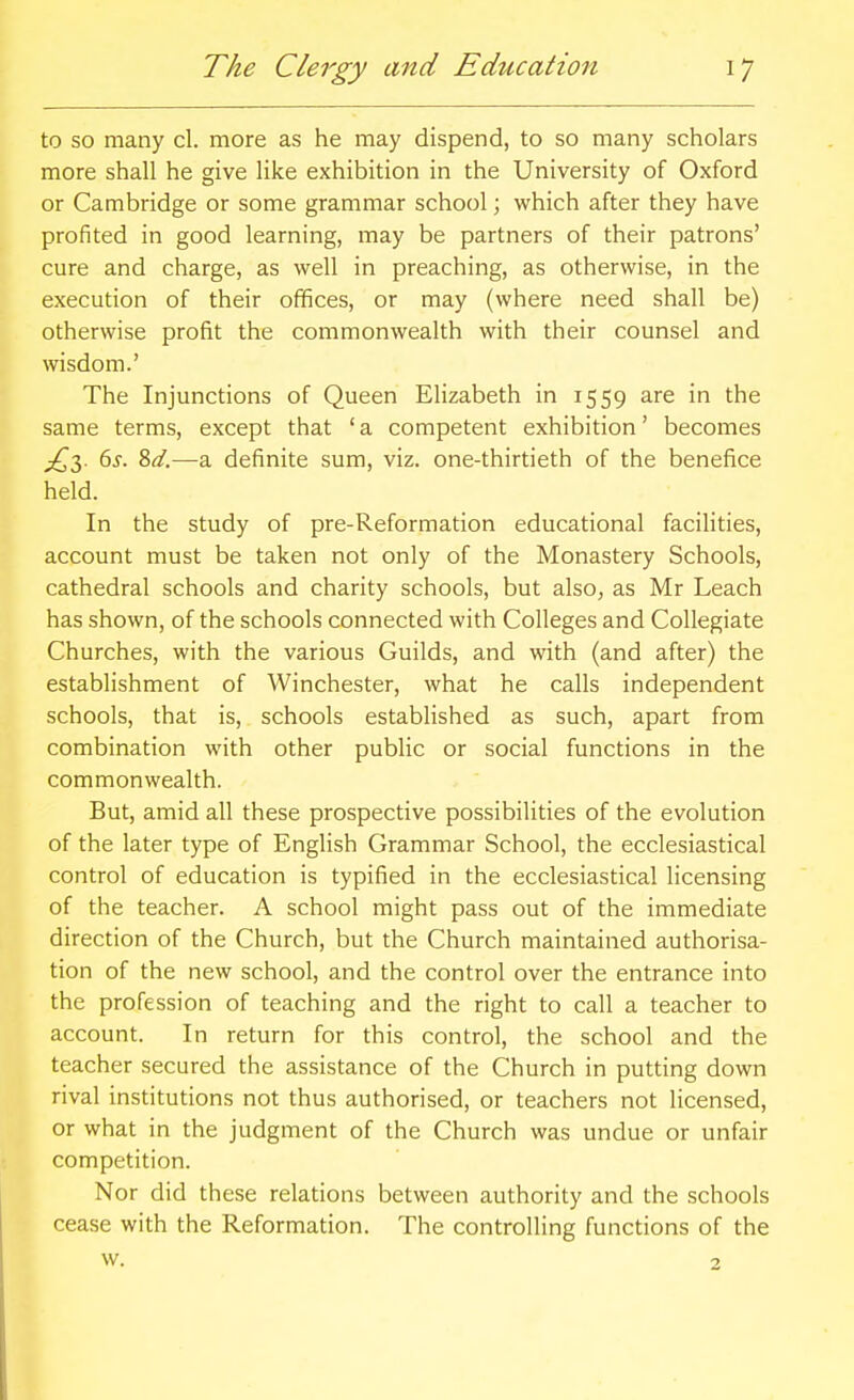 to so many cl. more as he may dispend, to so many scholars more shall he give like exhibition in the University of Oxford or Cambridge or some grammar school; which after they have profited in good learning, may be partners of their patrons' cure and charge, as well in preaching, as otherwise, in the execution of their offices, or may (where need shall be) otherwise profit the commonwealth with their counsel and wisdom.' The Injunctions of Queen Elizabeth in 1559 are in the same terms, except that 'a competent exhibition' becomes ^d.—a definite sum, viz. one-thirtieth of the benefice held. In the study of pre-Reformation educational facilities, account must be taken not only of the Monastery Schools, cathedral schools and charity schools, but also, as Mr Leach has shown, of the schools connected with Colleges and Collegiate Churches, with the various Guilds, and with (and after) the establishment of Winchester, what he calls independent schools, that is, schools established as such, apart from combination with other public or social functions in the commonwealth. But, amid all these prospective possibilities of the evolution of the later type of English Grammar School, the ecclesiastical control of education is typified in the ecclesiastical licensing of the teacher. A school might pass out of the immediate direction of the Church, but the Church maintained authorisa- tion of the new school, and the control over the entrance into the profession of teaching and the right to call a teacher to account. In return for this control, the school and the teacher secured the assistance of the Church in putting down rival institutions not thus authorised, or teachers not licensed, or what in the judgment of the Church was undue or unfair competition. Nor did these relations between authority and the schools cease with the Reformation, The controlling functions of the w. 2