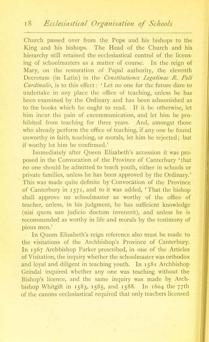 Church passed over from the Pope and his bishops to the King and his bishops. The Head of the Church and his hierarchy still retained the ecclesiastical control of the licens- ing of schoolmasters as a matter of course. In the reign of Mary, on the restoration of Papal authority, the eleventh Decretum (in Latin) in the Constiliitioncs Legaiinae R. Poli Carditialis, is to this effect: ' Let no one for the future dare to undertake in any place the office of teaching, unless he has been examined by the Ordinary and has been admonished as to the books which he ought to read. If it be otherwise, let him incur the pain of excommunication, and let him be pro- hibited from teaching for three years. And, amongst those who already perform the office of teaching, if any one be found unworthy in faith, teaching, or morals, let him be rejected; but if worthy let him be confirmed.' Immediately after Queen Elizabeth's accession it was pro- posed in the Convocation of the Province of Canterbury ' that no one should be admitted to teach youth, either in schools or private families, unless he has been approved by the Ordinary.' This was made quite definite by Convocation of the Province of Canterbury in 1571, and to it was added, 'That the bishop shall approve no schoolmaster as worthy of the office of teacher, unless, in his judgment, he has sufficient knowledge (nisi quem suo judicio doctum invenerit), and unless he is recommended as worthy in life and morals by the testimony of pious men.' In Queen Elizabeth's reign reference also must be made to the visitations of the Archbishop's Province of Canterbury. In 1567 Archbishop Parker prescribed, in one of the Articles of Visitation, the inquiry whether the schoolmaster was orthodox and loyal and diligent in teaching youth. In 1581 Archbishop Grindal inquired whether any one was teaching without the Bishop's licence, and the same inquiry was made by Arch- bishop Whitgift in 1583, 1585, and T588. In 1604 the 77th of the canons ecclesiastical required that only teachers licensed
