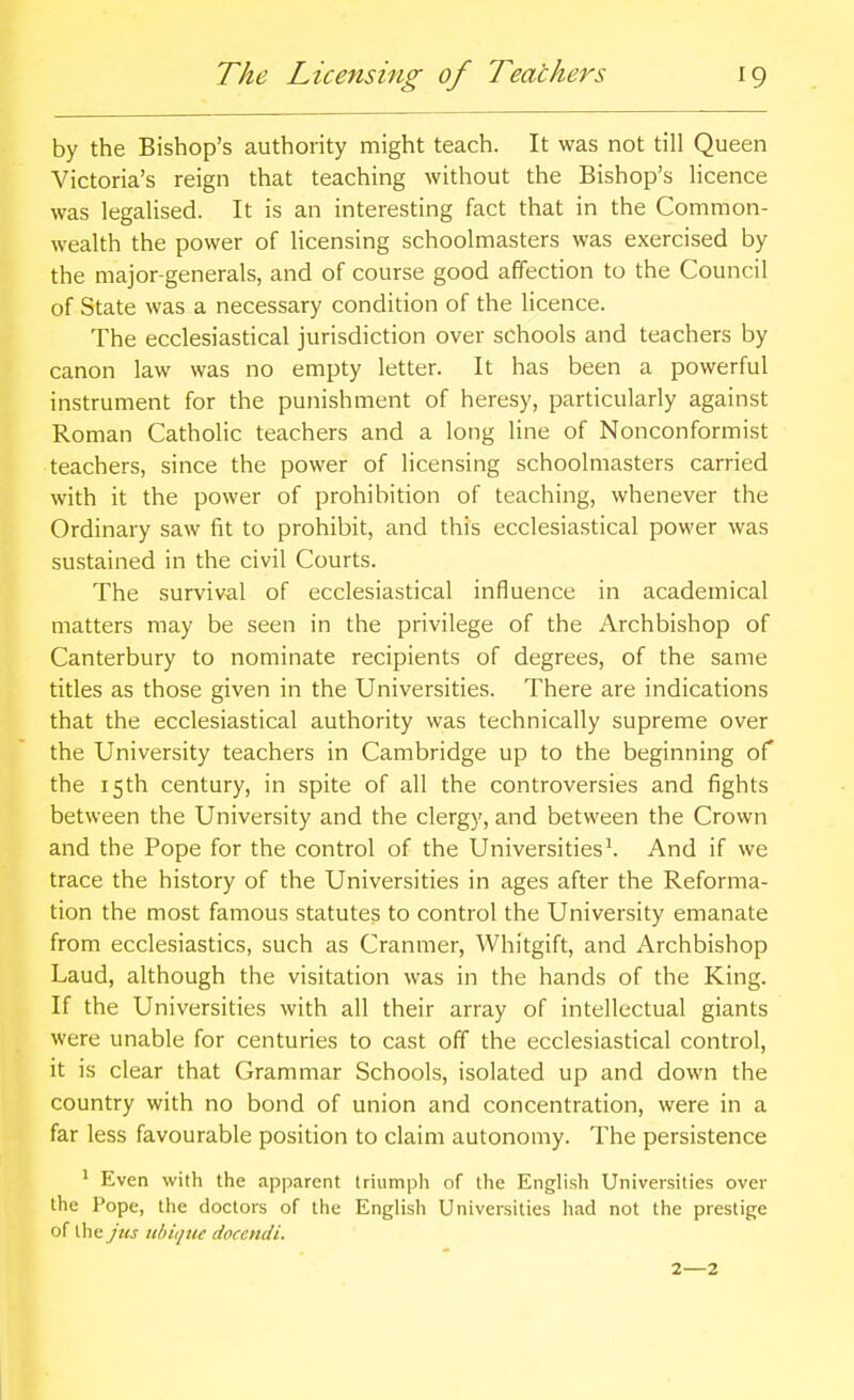 by the Bishop's authority might teach. It was not till Queen Victoria's reign that teaching without the Bishop's licence was legalised. It is an interesting fact that in the Common- wealth the power of licensing schoolmasters was exercised by the major-generals, and of course good affection to the Council of State was a necessary condition of the licence. The ecclesiastical jurisdiction over schools and teachers by canon law was no empty letter. It has been a powerful instrument for the punishment of heresy, particularly against Roman Catholic teachers and a long line of Nonconformist teachers, since the power of licensing schoolmasters carried with it the power of prohibition of teaching, whenever the Ordinary saw fit to prohibit, and this ecclesiastical power was sustained in the civil Courts. The survival of ecclesiastical influence in academical matters may be seen in the privilege of the Archbishop of Canterbury to nominate recipients of degrees, of the same titles as those given in the Universities. There are indications that the ecclesiastical authority was technically supreme over the University teachers in Cambridge up to the beginning of the 15th century, in spite of all the controversies and fights between the University and the clergy, and between the Crown and the Pope for the control of the Universities \ And if we trace the history of the Universities in ages after the Reforma- tion the most famous statutes to control the University emanate from ecclesiastics, such as Cranmer, Whitgift, and Archbishop Laud, although the visitation was in the hands of the King. If the Universities with all their array of intellectual giants were unable for centuries to cast off the ecclesiastical control, it is clear that Grammar Schools, isolated up and down the country with no bond of union and concentration, were in a far less favourable position to claim autonomy. The persistence ' Even with the apparent triumph of the English Universities over the Pope, the doctors of the English Universities had not the prestige of the jus iibiquc docendi. 2—2