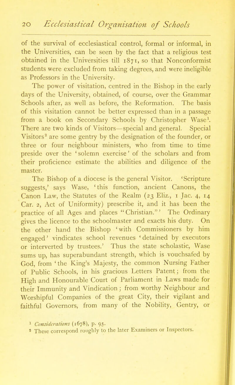 of the survival of ecclesiastical control, formal or informal, in the Universities, can be seen by the fact that a religious test obtained in the Universities till 1871, so that Nonconformist students were excluded from taking degrees, and were ineligible as Professors in the University. The power of visitation, centred in the Bishop in the early days of the University, obtained, of course, over the Grammar Schools after, as well as before, the Reformation. The basis of this visitation cannot be better expressed than in a passage from a book on Secondary Schools by Christopher Wase'. There are two kinds of Visitors—special and general. Special Visitors'' are some gentry by the designation of the founder, or three or four neighbour ministers, who from time to time preside over the ' solemn exercise' of the scholars and from their proficience estimate the abilities and diligence of the master. The Bishop of a diocese is the general Visitor. 'Scripture suggests,' says Wase, 'this function, ancient Canons, the Canon Law, the Statutes of the Realm (23 Eliz., i Jac. 4, 14 Car. 2, Act of Uniformity) prescribe it, and it has been the practice of all Ages and places  Christian.' The Ordinary gives the licence to the schoolmaster and exacts his duty. On the other hand the Bishop 'with Commissioners by him engaged' vindicates school revenues ' detained by executors or interverted by trustees.' Thus the state scholastic, Wase sums up, has superabundant strength, which is vouchsafed by God, from ' the King's Majesty, the common Nursing Father of PubHc Schools, in his gracious Letters Patent; from the High and Honourable Court of Parliament in Laws made for their Immunity and Vindication ; from worthy Neighbour and Worshipful Companies of the great City, their vigilant and faithful Governors, from many of the Nobility, Gentry, or 1 Comideratious (1678), p. 95. ' These correspond roughly to the later Examiners or Inspectors.