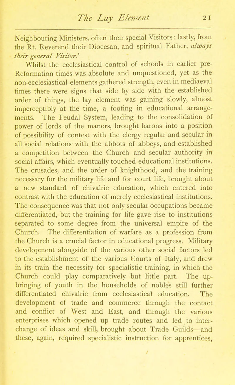The Lay Element Neighbouring Ministers, often their special Visitors: lastly, from the Rt. Reverend their Diocesan, and spiritual Father, always their general Visitor.^ Whilst the ecclesiastical control of schools in earlier pre- Reformation times was absolute and unquestioned, yet as the non-ecclesiastical elements gathered strength, even in mediaeval times there were signs that side by side with the established order of things, the lay element was gaining slowly, almost imperceptibly at the time, a footing in educational arrange- ments. The Feudal System, leading to the consolidation of power of lords of the manors, brought barons into a position of possibility of contest with the clergy regular and secular in all social relations with the abbots of abbeys, and established a competition between the Church and secular authority in social affairs, which eventually touched educational institutions. The crusades, and the order of knighthood, and the training necessary for the military life and for court life, brought about a new standard of chivalric education, which entered into contrast with the education of merely ecclesiastical institutions. The consequence was that not only secular occupations became differentiated, but the training for life gave rise to institutions separated to some degree from the universal empire of the Church. The differentiation of warfare as a profession from the Church is a crucial factor in educational progress. Military development alongside of the various other social factors led to the establishment of the various Courts of Italy, and drew in its train the necessity for specialistic training, in which the Church could play comparatively but little part. The up- bringing of youth in the households of nobles still further differentiated chivalric from ecclesiastical education. The development of trade and commerce through the contact and conflict of West and East, and through the various enterprises which opened up trade routes and led to inter- change of ideas and skill, brought about Trade Guilds—and these, again, required specialistic instruction for apprentices, /