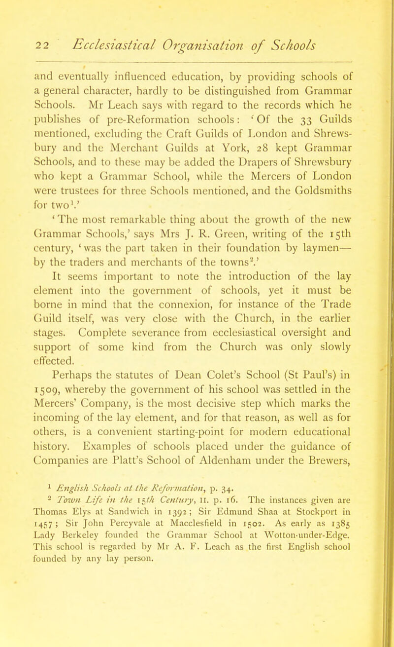 and eventually influenced education, by providing schools of a general character, hardly to be distinguished from Grammar Schools. Mr Leach says with regard to the records which he publishes of pre-Reformation schools: ' Of the 33 Guilds mentioned, excluding the Craft Guilds of London and Shrews- bury and the Merchant Guilds at York, 28 kept Grammar Schools, and to these may be added the Drapers of Shrewsbury who kept a (Grammar School, while the Mercers of London were trustees for three Schools mentioned, and the Goldsmiths for two'.' ' The most remarkable thing about the growth of the new Grammar Schools,' .says Mrs J. R. Green, writing of the 15th century, ' was the part taken in their foundation by laymen— by the traders and merchants of the towns^' It seems important to note the introduction of the lay element into the government of schools, yet it must be borne in mind that the connexion, for instance of the Trade Guild itself, was very close with the Church, in the earlier stages. Complete severance from ecclesiastical oversight and support of some kind from the Church was only slowly effected. Perhaps the statutes of Dean Colet's School (St Paul's) in 1509, whereby the government of his school was settled in the Mercers' Company, is the most decisive step which marks the incoming of the lay element, and for that reason, as well as for others, is a convenient starting-point for modern educational history. E.xamples of schools placed under the guidance of Companies are Piatt's School of Aldenham under the Brewers, * English Schools at the KcforDiation, p. 34. ^ To'wn Life in the \~,th Century, 11. p. 16. The instances given are Thomas Elys at Sandwich in 1392; Sir Edmund Shaa at Stockport in 1457 ; Sir John Percyvale at Macclesfield in 1502. As early as 1385 Lady Berkeley founded the Grammar School at Wotton-under-Edge. This school is regarded by Mr A. F. Leach as the first English school founded by any lay person.