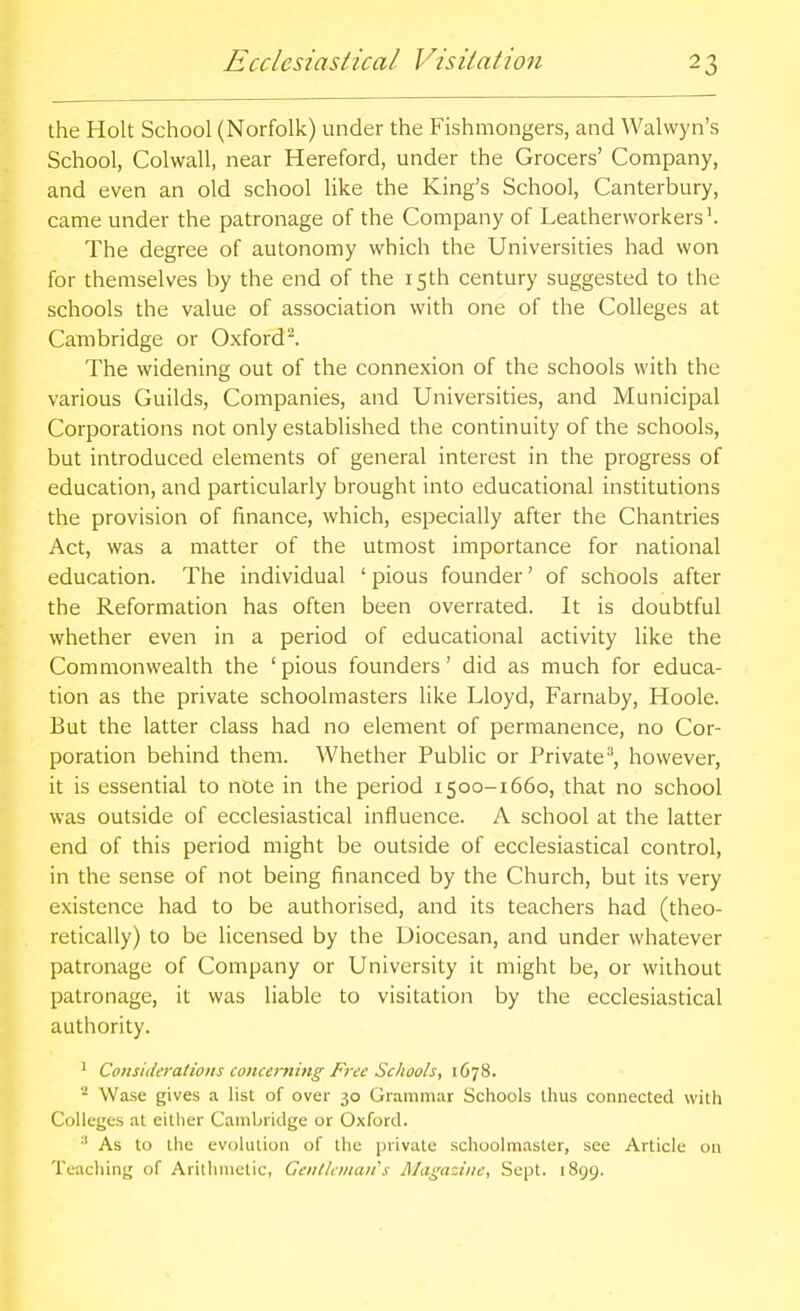 the Holt School (Norfolk) under the Fishmongers, and Walwyn's School, Colwall, near Hereford, under the Grocers' Company, and even an old school like the King's School, Canterbury, came under the patronage of the Company of Leathervvorkers'. The degree of autonomy which the Universities had won for themselves by the end of the 15th century suggested to the schools the value of association with one of the Colleges at Cambridge or Oxford. The widening out of the connexion of the schools with the various Guilds, Companies, and Universities, and Municipal Corporations not only established the continuity of the schools, but introduced elements of general interest in the progress of education, and particularly brought into educational institutions the provision of finance, which, especially after the Chantries Act, was a matter of the utmost importance for national education. The individual ' pious founder' of schools after the Reformation has often been overrated. It is doubtful whether even in a period of educational activity like the Commonwealth the 'pious founders' did as much for educa- tion as the private schoolmasters like Lloyd, Farnaby, Hoole. But the latter class had no element of permanence, no Cor- poration behind them. Whether Public or Private^, however, it is essential to note in the period 1500-1660, that no school was outside of ecclesiastical influence. A school at the latter end of this period might be outside of ecclesiastical control, in the sense of not being financed by the Church, but its very existence had to be authorised, and its teachers had (theo- retically) to be licensed by the Diocesan, and under whatever patronage of Company or University it might be, or without patronage, it was liable to visitation by the ecclesiastical authority. ' Considerations concerning Free Schools, 1678. ^ Wase gives a list of over 30 Grammar Schools thus connected with Colleges at either Cambridge or Oxford. As to the evolution of the private schoolmaster, see Article on Teaching of Arithmetic, Gentleman''s Magazine, Sept. 1899.