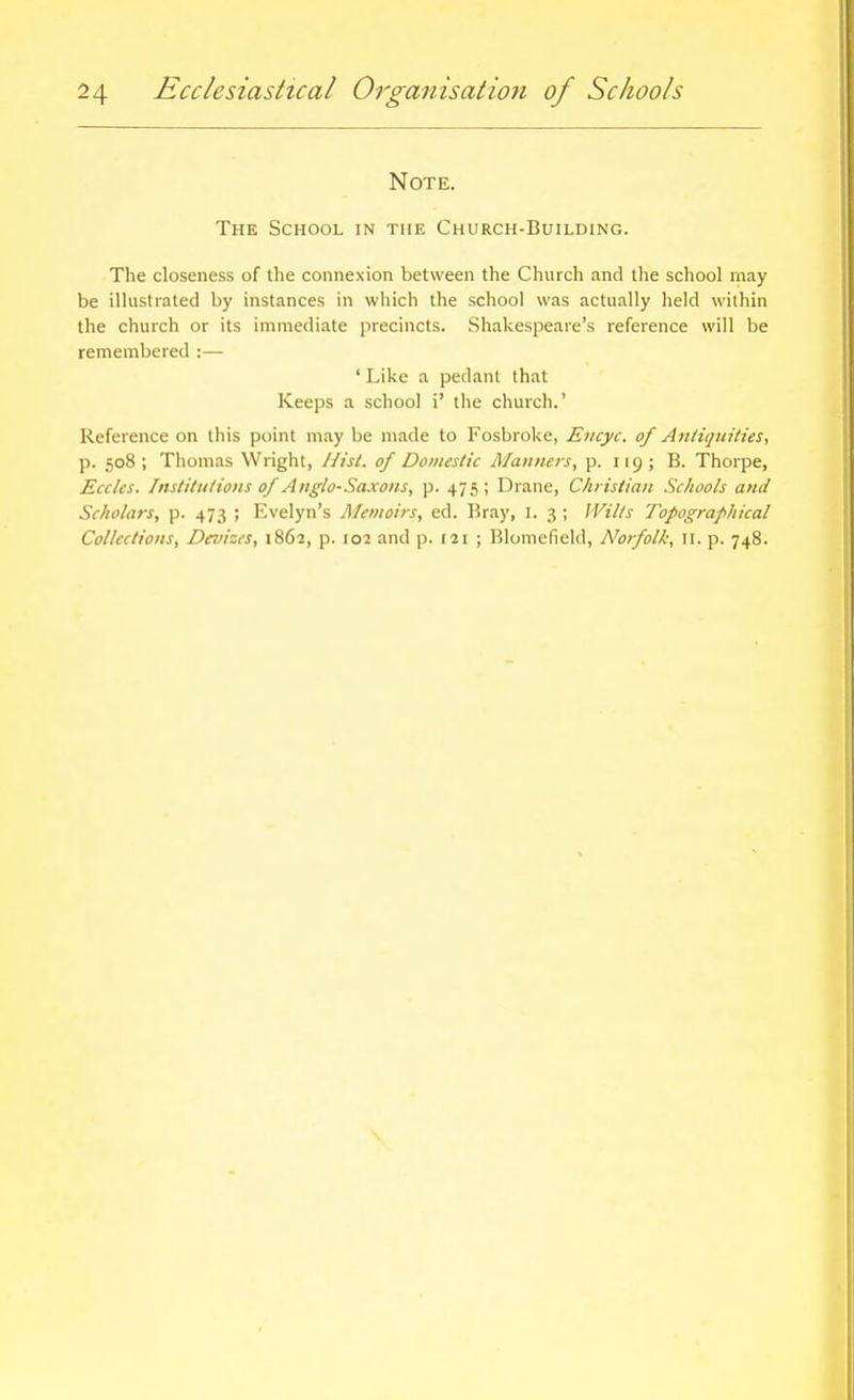 Note. The School in the Church-Building. The closeness of the connexion between the Church and the school may be illustiated by instances in which the school was actually held within the church or its immediate precincts. Shakespeare's reference will be remembered :— ' Like a pedant that Keeps a school i' the church.' Reference on this point may be made to Fosbroke, Encyc. of Anliqiiities, p. 508; Thomas Wright, Uisl. of Domestic Manners, p. 119; B. Thorpe, Eccks. Institulions of Anglo-Saxons, p. 475 ; Drane, Christian Schools and Scholars, p. 473 ; Evelyn's Memoirs, ed. Bray, I. 3 ; IVills Topographical Collections, Devizes, 1862, p. 102 and p. 121 ; Blomefield, Norfolk, 11. p. 748.