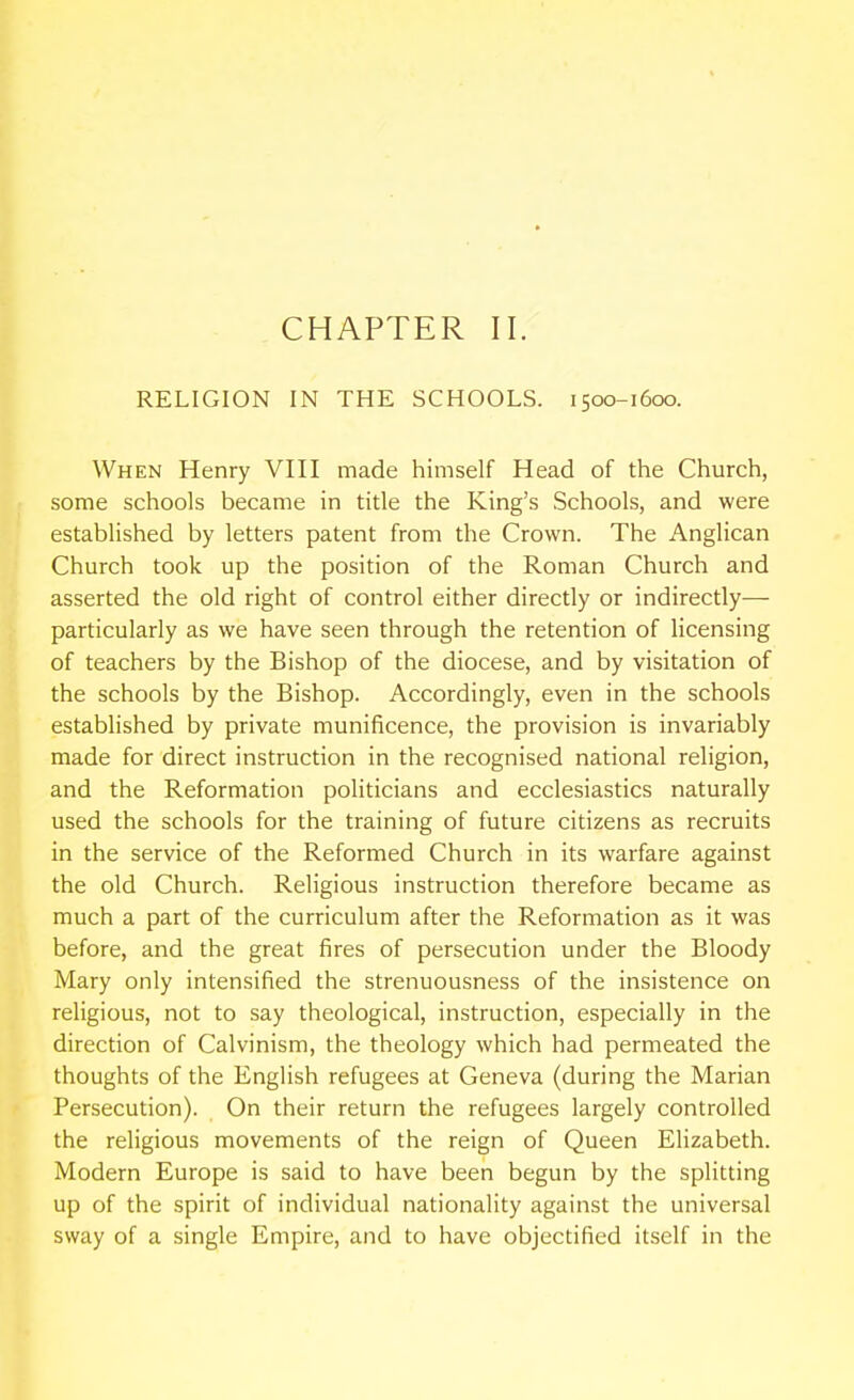 RELIGION IN THE SCHOOLS. 1500-1600. When Henry VIII made himself Head of the Church, some schools became in title the King's Schools, and were established by letters patent from the Crown. The Anglican Church took up the position of the Roman Church and asserted the old right of control either directly or indirectly— particularly as we have seen through the retention of licensing of teachers by the Bishop of the diocese, and by visitation of the schools by the Bishop. Accordingly, even in the schools established by private munificence, the provision is invariably made for direct instruction in the recognised national religion, and the Reformation politicians and ecclesiastics naturally used the schools for the training of future citizens as recruits in the service of the Reformed Church in its warfare against the old Church. Religious instruction therefore became as much a part of the curriculum after the Reformation as it was before, and the great fires of persecution under the Bloody Mary only intensified the strenuousness of the insistence on religious, not to say theological, instruction, especially in the direction of Calvinism, the theology which had permeated the thoughts of the English refugees at Geneva (during the Marian Persecution). On their return the refugees largely controlled the religious movements of the reign of Queen Elizabeth. Modern Europe is said to have been begun by the splitting up of the spirit of individual nationality against the universal sway of a single Empire, and to have objectified itself in the