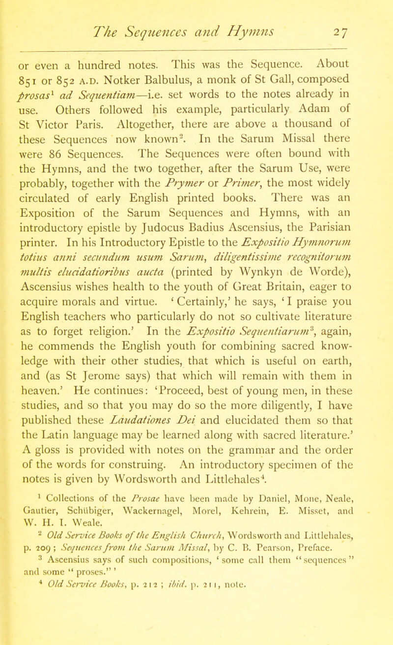 or even a hundred notes. This was the Sequence. About 851 or 852 A.D. Notker Balbulus, a monk of St Gall, composed prosas^ ad Seqtieniiam—i.e. set words to the notes already in use. Others followed his example, particularly Adam of St Victor Paris. Altogether, tliere are above a thousand of these Sequences now known. In the Sarum Missal there were 86 Sequences. The Sequences were often bound with the Hymns, and the two together, after the Sarum Use, were probably, together with the Prynier or Primer, the most widely circulated of early English printed books. There was an Exposition of the Sarum Sequences and Hymns, with an introductory epistle by Judocus Badius Ascensius, the Parisian printer. In his Introductory Epistle to the Exposiiio Hymnorum totius arini secundum usum Saru7n, diligentissime recognitorum vmltis eiucidatioribus aucta (printed by Wynkyn de Worde), Ascensius wishes health to the youth of Great Britain, eager to acquire morals and virtue. ' Certainly,' he says, ' I praise you English teachers who particularly do not so cultivate literature as to forget religion.' In the Expositio Sequentiarum^, again, he commends the English youth for combining sacred know- ledge with their other studies, that which is useful on earth, and (as St Jerome says) that which will remain with them in heaven.' He continues: 'Proceed, best of young men, in these studies, and so that you may do so the more diligently, I have published these Laudationes Dei and elucidated them so that the Latin language may be learned along with sacred literature.' A gloss is provided with notes on the grammar and the order of the words for construing. An introductory specimen of the notes is given by Wordsworth and Littlehales'. ^ Collections of the Prosae have Ijeen made by Daniel, Moiie, Neale, Gautier, Schiibiger, Wackernagel, Morel, Kehrein, E. Misset, and W. H. I. Weale. ^ Old Service Books of the English C/i«;r/!, Wordsworth and Littlehales, p. 209 ; Sequences from the Sarum Missal, by C. B. Pearson, Preface. ^ Ascensius says of such compositions, 'some call them sequences and some  proses. ' Old Sci~vicc Boohs, p. 211 ; ibid. p. 211, note.