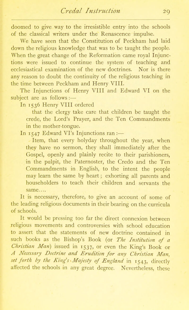 Credal Instrtiction doomed to give way to the irresistible entry into the schools of the classical writers under the Renascence impulse. We have seen that the Constitution of Peckham had laid down the religious knowledge that was to be taught the people. When the great change of the Reformation came royal Injunc- tions were issued to continue the system of teaching and ecclesiastical examination of the new doctrines. Nor is there any reason to doubt the continuity of the religious teaching in the time between Peckham and Henry VIII. The Injunctions of Henry VIII and Edward VI on the subject are as follows :— In 1536 Henry VIII ordered that the clergy take care that children be taught the crede, the Lord's Prayer, and the Ten Commandments in the mother-tongue. In 1547 Edward VPs Injunctions ran :— Item, that every holyday throughout the year, when they have no sermon, they shall immediately after the Gospel, openly and plainly recite to their parishioners, in the pulpit, the Paternoster, the Credo and the Ten Commandments in English, to the intent the people may learn the same by heart; exhorting all parents and householders to teach their children and servants the same.... It is necessary, therefore, to give an account of some of the leading religious documents in their bearing on the curricula of schools. It would be pressing too far the direct connexion between religious movements and controversies with school education to assert that the statements of new doctrine contained in such books as the Bishop's Book (or Ttie Institiction of a Christian Man) issued in 1537, or even the King's Book or A Necessary Doctrine and Erudition for any Christian Man, set forth by the King's • Majesty of England in 1543, directly affected the schools in any great degree. Nevertheless, the.se