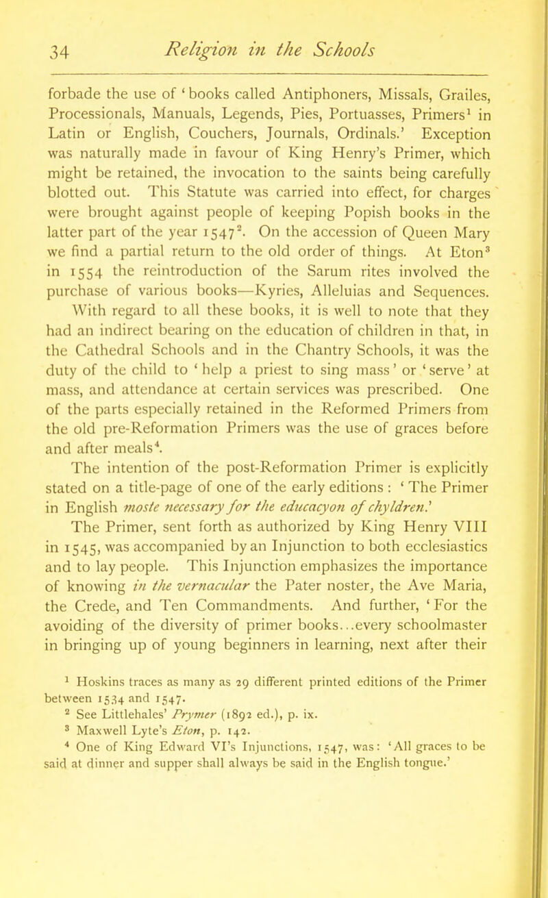 forbade the use of ' books called Antiphoners, Missals, Grailes, Processionals, Manuals, Legends, Pies, Portuasses, Primers' in Latin or English, Couchers, Journals, Ordinals.' Exception was naturally made in favour of King Henry's Primer, which might be retained, the invocation to the saints being carefully blotted out. This Statute was carried into effect, for charges were brought against people of keeping Popish books in the latter part of the year 1547°. On the accession of Queen Mary we find a partial return to the old order of things. At Eton^ in 1554 the reintroduction of the Sarum rites involved the purchase of various books—Kyries, Alleluias and Sequences. With regard to all these books, it is well to note that they had an indirect bearing on the education of children in that, in the Cathedral Schools and in the Chantry Schools, it was the duty of the child to ' help a priest to sing mass' or ' serve' at mass, and attendance at certain services was prescribed. One of the parts especially retained in the Reformed Primers from the old pre-Reformation Primers was the use of graces before and after meals'*. The intention of the post-Reformation Primer is explicitly stated on a title-page of one of the early editions : ' The Primer in English mosie tiecessary for the educacyon of chyldren.' The Primer, sent forth as authorized by King Henry VIH in 1545, was accompanied by an Injunction to both ecclesiastics and to lay people. This Injunction emphasizes the importance of knowing in the vernacular the Pater noster, the Ave Maria, the Crede, and Ten Commandments. And further, ' For the avoiding of the diversity of primer books...every schoolmaster in bringing up of young beginners in learning, next after their 1 Hoskins traces as many as 29 different printed editions of the Primer between 1534 and 1547. ^ See Littlehales' Prymer (1897 ed.), p. ix. ' Maxwell Lyte's Eton, p. 142. * One of King Edward VPs Injunctions, 1547, was: 'All graces to be said at dinner and supper shall always be said in the English tongue.'