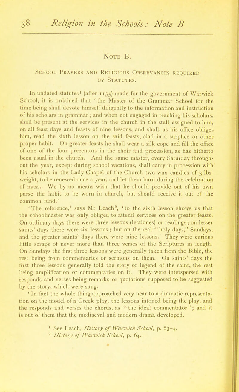 Note B. School Prayers and Religious Observances required iiY Statutes. In undated staUites' (after i 1.^5) made for tlie government of Warwick School, it is ordained that ' the Master of the Grammar School for the time being shall devote himself diligently to the information and instruction of his scholars in grammar; and when not engaged in teaching his scholars, shall be present at the services in the church in the stall assigned to him, on all feast days and feasts of nine lessons, and shall, as his office obliges him, read the sixth lesson on the said feasts, clad in a surplice or other proper habit. On greater feasts he shall wear a silk cope and fill the office of one of the four precentors in the choir and procession, as has hitherto been usual in the church. And the same master, every Saturday through- out the year, except during school vacations, shall carry in procession with his .scholars in the Lady Chapel of the Church two wax candles of 3 lbs. weight, to be renewed once a year, and let them burn during the celebration of mass. We by no means wish that he should provide out of his own purse the habit to be worn in church, but should receive it out of the common fund.' 'The reference,' says Mr Le.ach, 'to the sixth lesson shows us that the schoolmaster was only obliged to attend services on the greater feasts. On ordinary days there were three lessons (lectiones) or readings; on lesser saints' days there were six lessons; but on the real holy days, Sundays, and the greater saints' days there were nine lessons. They were curious little scraps of never more than three verses of the Scriptures in length. On Sundays the first three lessons were generally taken from the Bible, the rest being from commentaries or sermons on them. On saints' days the first three lessons generally told the story or legend of the saint, the rest being amplification or commentaries on it. They were interspersed with responds and verses being remarks or quotations supposed to be suggested by the story, which were sung. ' In fact the whole thing approached very near to a dramatic representa- tion on the model of a Greek play, the lessons intoned being the play, and the responds and verses the chorus, as the ideal commentator; and it is out of them that the mediaeval and modern drama developed. ^ See Leach, History of Wanvick School, p. 63-4. ^ History of IVanuick School, p. 64.