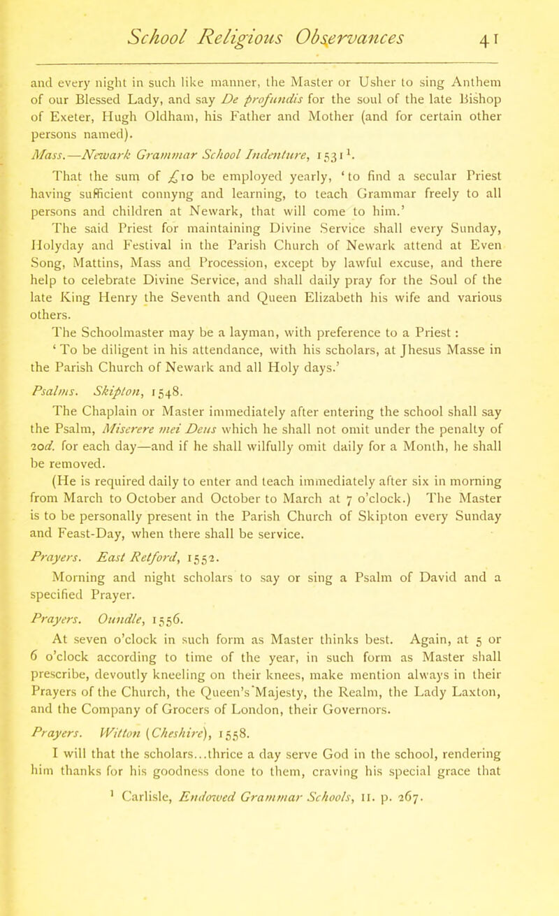 and every night in such like manner, the Master or Usher to sing Anthem of our Blessed Lady, and say De profundis for the soul of the late Bishop of Exeter, Hugh Oldham, his Father and Mother (and for certain other persons named). Mass.—Newark Grammar School Indenture, That the sum of ;^io be employed yearly, ' to find a secular Priest having sufficient connyng and learning, to teach Grammar freely to all persons and children at Newark, that will come to him.' The said Priest for maintaining Divine .Service shall every Sunday, Ilolyday and Festival in the Parish Church of Newark attend at Even Song, Mattins, Mass and Procession, except by lawful excuse, and there help to celebrate Divine .Service, and shall daily pray for the Soul of the late King Henry the Seventh and Queen Elizabeth his wife and various others. The Schoolmaster may be a layman, with preference to a Priest: ' To be diligent in his attendance, with his scholars, at Jhesus Masse in the Parish Church of Newark and all Holy days.' Psalms. Skipton, 1548. The Chaplain or Master immediately after entering the school shall say the Psalm, Miserere met Deiis which he shall not omit under the penalty of lod. for each day—and if he shall wilfully omit daily for a Month, he shall be removed. (He is required daily to enter and teach immediately after six in morning from March to October and October to March at 7 o'clock.) The Master is to be personally present in the Parish Church of Skipton every Sunday and Feast-Day, when there shall be service. Prayers. East Retford, 1552. Morning and night scholars to say or sing a Psalm of David and a specified Prayer. Prayers. Oundle, 1556. At seven o'clock in such form as Master thinks best. Again, at 5 or 6 o'clock according to time of the year, in such form as Master shall prescribe, devoutly kneeling on their knees, make mention always in their Prayers of the Church, the Queen's Majesty, the Realm, the Lady Laxton, and the Company of Grocers of London, their Governors. Prayers. Witton (Cheshire), 1558. I will that the scholars...thrice a day serve God in the school, rendering him thanks for his goodness done to them, craving his special grace that ' Carlisle, Endowed Grammar Schools, 11. p. 267.