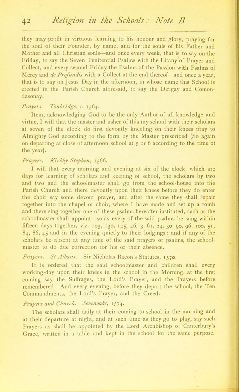 they may profit in virtuous learning to his honour and glory, praying for the soul of their Founder, by name, and for Ihe souls of his Father and Mother and all Christian souls—and once every week, that is to say on the Friday, to say the Seven Penitential Psalins with the Litany of Prayer and Collect, and every second Friday the Psalms of the Passion with Psalms of Mercy and de Profitiidis with a Collect at the end thereof—and once a year, that is to say on Jesus Day in the afternoon, in whose name this School is erected in the Parish Church aforesaid, to say the Dirigay and Comon- dasonay. Prayers. Tollbridge, c. 1564. Item, acknowledging God to be the only Author of all knowledge and virtue, I will that the master and usher of this my school with their scholars at seven of the clock do firet devoutly kneeling on their knees pray to Almighty God according to the form by the Master prescribed (So again on departing at close of afternoon school at 5 or 6 according to the time ot the year). Prayers. Kirkhy Stephen, 1566. 1 will that every morning and evening at six of the clock, which are days for learning of scholars and keeping of school, the scholars by two and two and the schoolmaster shall go from the school-house into the Parish Church and there devoutly upon their knees before they do enter the choir say some devout prayer, and after the same they shall repair together into the chapel or choir, where I have made and set up a tomb and there sing together one of these psalms hereafter instituted, such as the schoolmaster shall appoint—so as every of the said psalms be sung within fifteen days together, viz. 103, 130, 145, 46, 3, 61, 24, 30, 90, 96, 100, sr, 84, 86, 45 and in the evening quietly to their lodgings: and if any of the scholars be absent at any time of the said prayers or psalms, the school- master to do due correction for his or their absence. Pivyers. St Alhatis. Sir Nicholas Bacon's Statutes, 1.S70. It is ordered that the said schoolmaster and children shall every working-day upon their knees in the school in the Morning, at the first coming say the Suffrages, the Lord's Prayer, and the Prayers before remembered—And every evening, before they depart the school, the Ten Commandments, the Lord's Prayer, and the Creed. Prayers and Church. Sevenoaks, f574. The scholars shall daily at their coming to school in the morning and at their departure at night, and at such time as they go to play, say such Prayers as shall be appointed by the Lord Archbishop of Canterbury's Grace, written in a table and kept in the school for the same purpose.