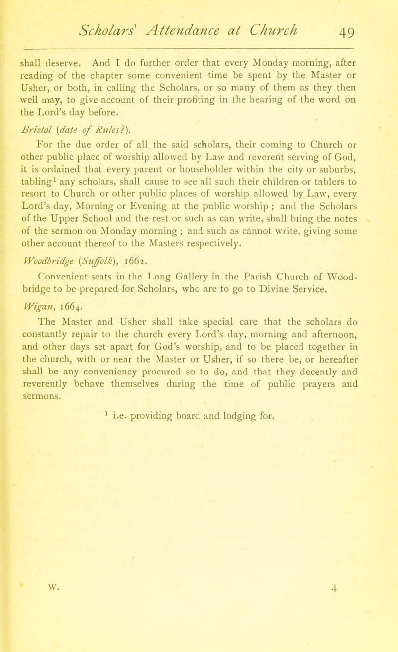 shall deserve. And I do further order that every Monday morning, after reading of the chapter some convenient time be spent by the Master or Usher, or both, in calling the Scholars, or so many of them as they then well may, to give account of their profiting in the hearing of the word on the Lord's day before. Bristol {date of Rules'^). For the due order of all the said scholars, their coming to Church or other public place of worship allowed by Law and reverent serving of God, it is ordained that every parent or householder within the city or suburbs, tabling^ any scholars, shall cause to see all such their children or tablers to resort to Church or other public places of worship allowed by Law, every Lord's day. Morning or Evening at the public worship ; and the Scholars of the Upper School and the rest or such as can write, shall bring the notes of the sermon on Monday morning; and such as cannot write, giving some other account thereof to the Masters respectively. Woodbridge [Suffolk), 1662. Convenient seats in the Long Gallery in the Parish Church of Wood- bridge to be prepared for Scholars, who are to go to Divine Service. VVigan, 1664. The Master and Usher shall take special care that the scholars do constantly repair to the church every Lord's day, morning and afternoon, and other days set apart for God's worship, and to be placed together in the church, with or near the Master or Usher, if so there be, or hereafter shall be any conveniency procured so to do, and that they decently and reverently behave themselves during the time of public prayers and sermons. ' i.e. providing board and lodging for. W. 4