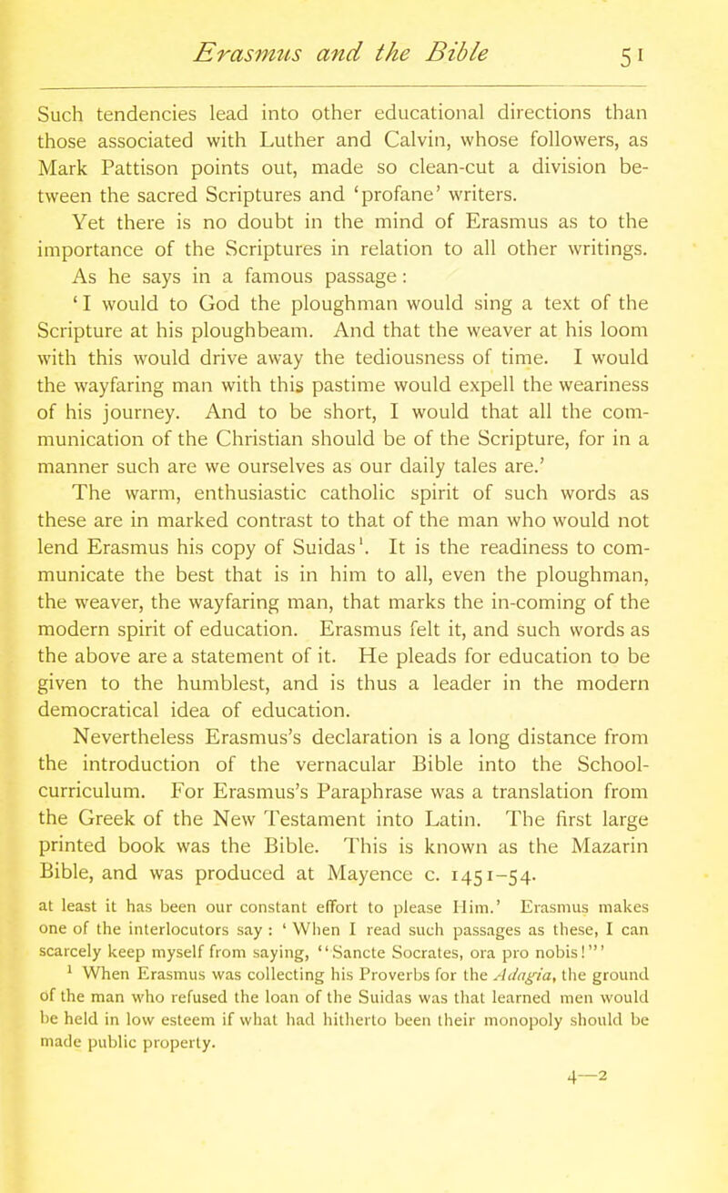 Erasmus and the Bible Such tendencies lead into other educational directions than those associated with Luther and Calvin, whose followers, as Mark Pattison points out, made so clean-cut a division be- tween the sacred Scriptures and 'profane' writers. Yet there is no doubt in the mind of Erasmus as to the importance of the Scriptures in relation to all other writings. As he says in a famous passage: ' I would to God the ploughman would sing a text of the Scripture at his ploughbeam. And that the weaver at his loom with this would drive away the tediousness of time. I would the wayfaring man with this pastime would expell the weariness of his journey. And to be short, I would that all the com- munication of the Christian should be of the Scripture, for in a manner such are we ourselves as our daily tales are.' The warm, enthusiastic catholic spirit of such words as these are in marked contrast to that of the man who would not lend Erasmus his copy of Suidas'. It is the readiness to com- municate the best that is in him to all, even the ploughman, the weaver, the wayfaring man, that marks the in-coming of the modern spirit of education. Erasmus felt it, and such words as the above are a statement of it. He pleads for education to be given to the humblest, and is thus a leader in the modern democratical idea of education. Nevertheless Erasmus's declaration is a long distance from the introduction of the vernacular Bible into the School- curriculum. For Erasmus's Paraphrase was a translation from the Greek of the New Testament into Latin. The first large printed book was the Bible. This is known as the Mazarin Bible, and was produced at Mayence c. 1451-54. at least it has been our constant effort to please Him.' Erasmus makes one of the interlocutors say : ' When I read such passages as these, I can scarcely keep myself from saying, .Sancte Socrates, ora pro nobis!' ' When Erasmus was collecting his Proverbs for the Adagia, tlie ground of the man who refused the loan of the Suidas was that learned men would be held in low esteem if what had hitlierlo been their monopoly should be made public property.