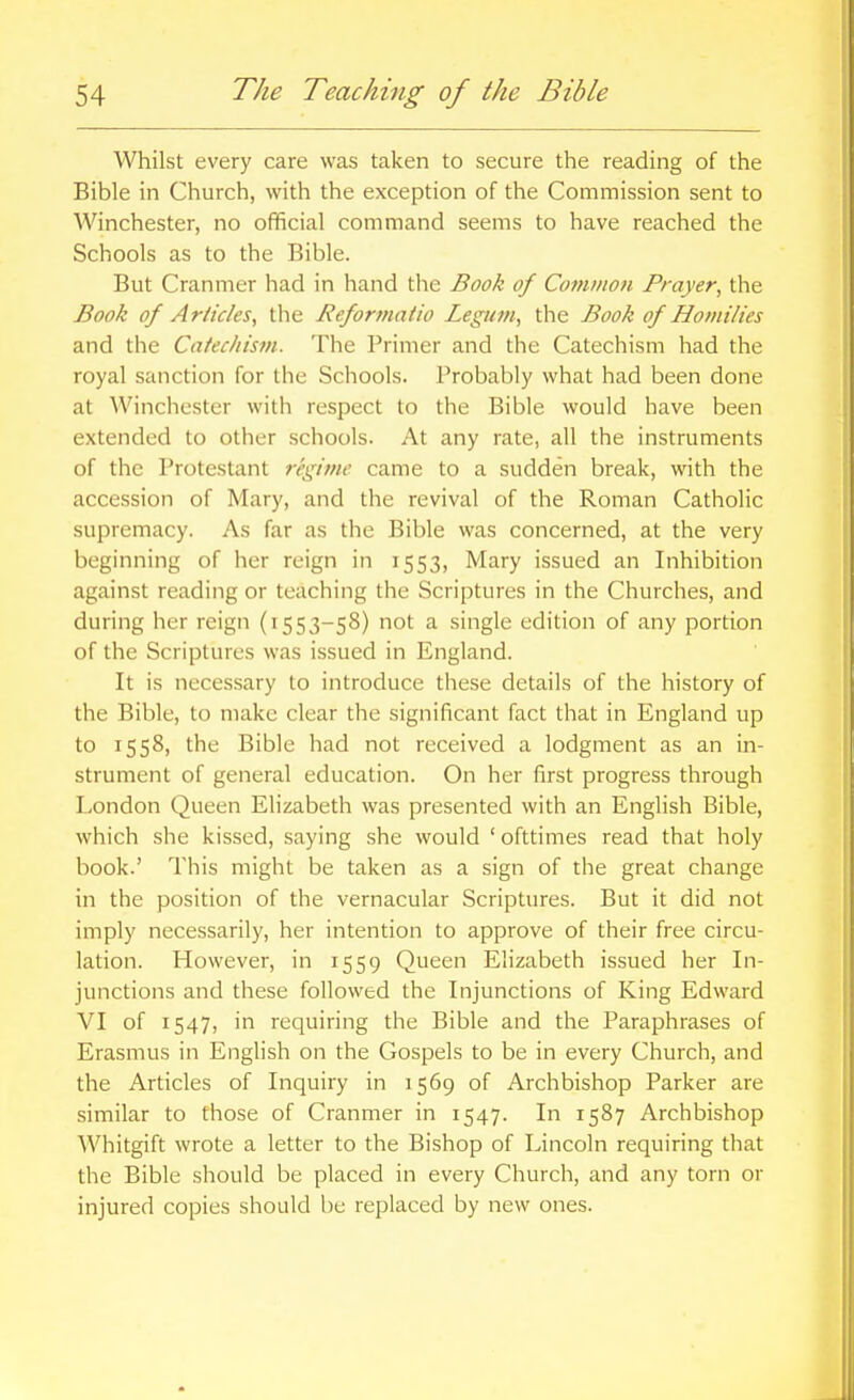 Whilst every care was taken to secure the reading of the Bible in Church, with the exception of the Commission sent to Winchester, no ofificial command seems to have reached the Schools as to the Bible. But Cranmer had in hand the Book of Common Prayer, the Book of Articles, the Reformatio Legum, the Book of Homilies and the Catechism. The Primer and the Catechism had the royal sanction for the Schools. Probably what had been done at Winchester with respect to the Bible would have been extended to other schools. At any rate, all the instruments of the Protestant regime came to a sudden break, with the accession of Mary, and the revival of the Roman Catholic supremacy. As far as the Bible was concerned, at the very beginning of her reign in 1553, Mary issued an Inhibition against reading or teaching the Scriptures in the Churches, and during her reign (1553-58) not a single edition of any portion of the Scriptures was issued in England. It is necessary to introduce these details of the history of the Bible, to make clear the significant fact that in England up to 1558, the Bible had not received a lodgment as an in- strument of general education. On her first progress through London Queen Elizabeth was presented with an English Bible, which she kissed, saying she would ' ofttimes read that holy book.' This might be taken as a sign of the great change in the position of the vernacular Scriptures. But it did not imply necessarily, her intention to approve of their free circu- lation. However, in 1559 Queen Elizabeth issued her In- junctions and these followed the Injunctions of King Edward VI of 1547, in requiring the Bible and the Paraphrases of Erasmus in English on the Gospels to be in every Church, and the Articles of Inquiry in 1569 of Archbishop Parker are similar to those of Cranmer in 1547. In 1587 Archbishop Whitgift wrote a letter to the Bishop of Lincoln requiring that the Bible should be placed in every Church, and any torn or injured copies should be replaced by new ones.