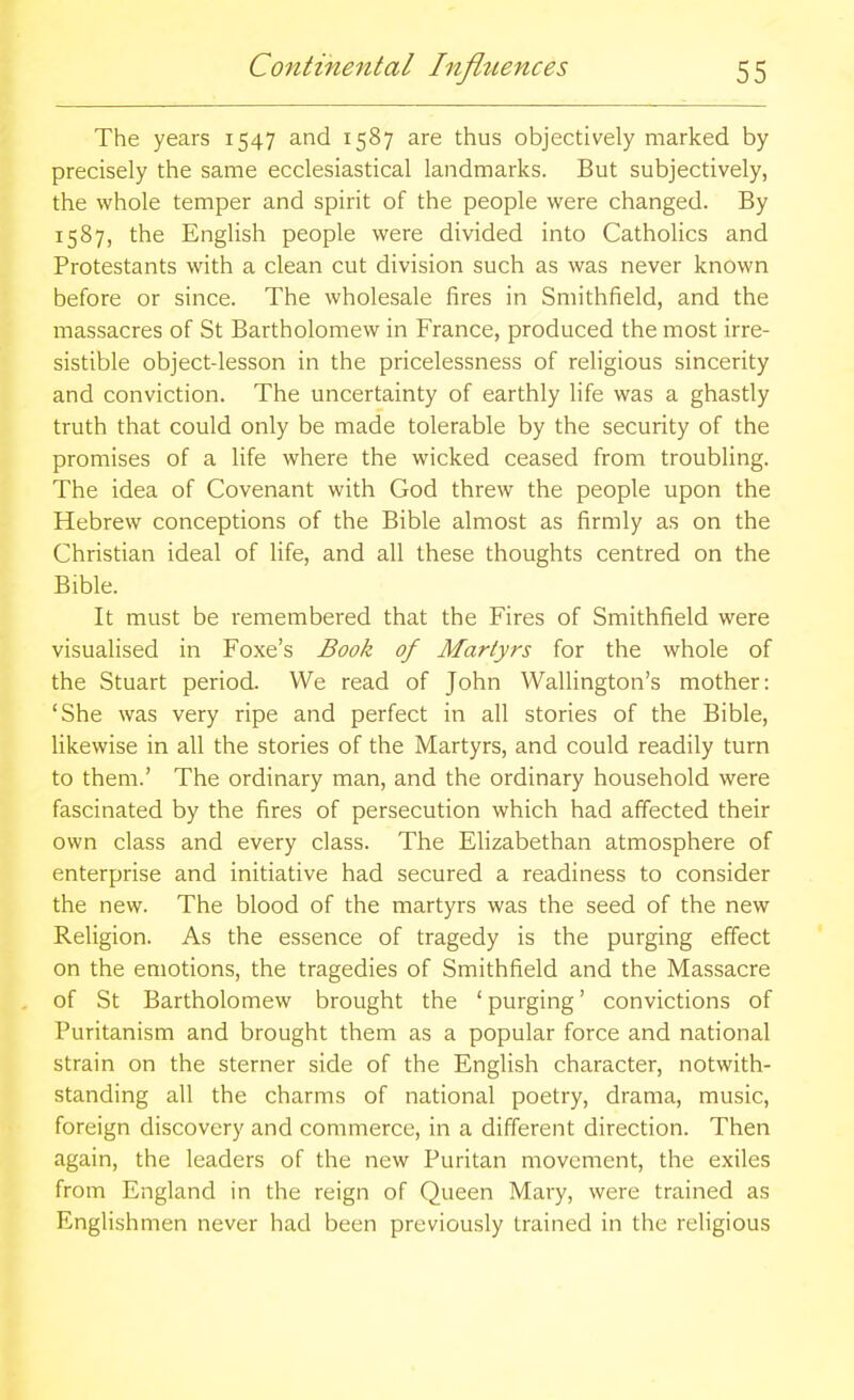 The years 1547 and 1587 are thus objectively marked by precisely the same ecclesiastical landmarks. But subjectively, the whole temper and spirit of the people were changed. By 1587, the English people were divided into Catholics and Protestants with a clean cut division such as was never known before or since. The wholesale fires in Smithfield, and the massacres of St Bartholomew in France, produced the most irre- sistible object-lesson in the pricelessness of religious sincerity and conviction. The uncertainty of earthly life was a ghastly truth that could only be made tolerable by the security of the promises of a life where the wicked ceased from troubling. The idea of Covenant with God threw the people upon the Hebrew conceptions of the Bible almost as firmly as on the Christian ideal of life, and all these thoughts centred on the Bible. It must be remembered that the Fires of Smithfield were visualised in Foxe's Book of Martyrs for the whole of the Stuart period. We read of John Wallington's mother: 'She was very ripe and perfect in all stories of the Bible, likewise in all the stories of the Martyrs, and could readily turn to them.' The ordinary man, and the ordinary household were fascinated by the fires of persecution which had affected their own class and every class. The Elizabethan atmosphere of enterprise and initiative had secured a readiness to consider the new. The blood of the martyrs was the seed of the new Religion. As the essence of tragedy is the purging effect on the emotions, the tragedies of Smithfield and the Massacre of St Bartholomew brought the ' purging' convictions of Puritanism and brought them as a popular force and national strain on the sterner side of the English character, notwith- standing all the charms of national poetry, drama, music, foreign discovery and commerce, in a different direction. Then again, the leaders of the new Puritan movement, the exiles from England in the reign of Queen Mary, were trained as EngHshmen never had been previously trained in the religious