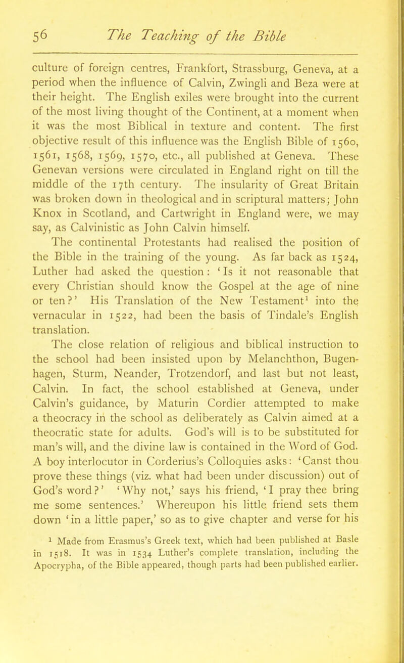 culture of foreign centres, P'rankfort, Strassburg, Geneva, at a period when the influence of Calvin, Zwingli and Beza were at their height. The English exiles were brought into the current of the most living thought of the Continent, at a moment when it was the most Biblical in texture and content. The first objective result of this influence was the English Bible of 1560, 1561, 1568, 1569, 1570, etc., all published at Geneva. These Genevan versions were circulated in England right on till the middle of the 17th century. The insularity of Great Britain was broken down in theological and in scriptural matters; John Knox in Scotland, and Cartwright in England were, we may say, as Calvinistic as John Calvin himself. The continental Protestants had realised the position of the Bible in the training of the young. As far back as 1524, Luther had asked the question: ' Is it not reasonable that every Christian should know the Gospel at the age of nine or ten?' His Translation of the New Testament' into the vernacular in 1522, had been the basis of Tindale's English translation. The close relation of religious and biblical instruction to the school had been insisted upon by Melanchthon, Bugen- hagen, Sturm, Neander, Trotzendorf, and last but not least, Calvin. In fact, the school established at Geneva, under Calvin's guidance, by Maturin Cordier attempted to make a theocracy in the school as deliberately as Calvin aimed at a theocratic state for adults. God's will is to be substituted for man's will, and the divine law is contained in the Word of God. A boy interlocutor in Corderius's Colloquies asks: 'Canst thou prove these things (viz. what had been under discussion) out of God's word?' 'Why not,' says his friend, 'I pray thee bring me some sentences.' Whereupon his little friend sets them down 'in a little paper,' so as to give chapter and verse for his 1 Made from Erasmus's Greek text, which had been published at Basle in 1518. It was in 1534 Luther's complete translation, including the Apocrypha, of the Bible appeared, though parts had been published earlier.