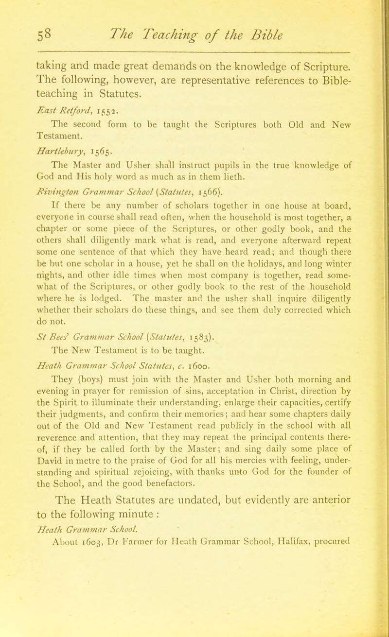 taking and made great demands on the knowledge of Scripture. The following, however, are representative references to Bible- teaching in Statutes. East Retford, 1552. The second form to be taught the Scriptures both Old and New Testament. Hart/ell my, 1565. The Master and Usher shall instruct pupils in the true knowledge of God and His holy word as much as in them lieth. Rivington Gramniar School {Statutes, 1566). If there be any number of scholars together in one house at board, everyone in course shall read often, when the household is most together, a chapter or some piece of the .Scriptures, or other godly book, and the others shall diligently mark what is read, and everyone afterward repeat some one sentence of that which they have heard read; and though there be but one scholar in a house, yet he shall on the holidays, and long winter nights, and other idle times when most company is together, read some- what of the Scriptures, or other godly book to the rest of the household where he is lodged. The master and the usher shall inquire diligently whether their scholars do these things, and see them duly corrected which do not. St Bees' Grammar School [Statutes, 1583). The New Testament is to be taught. Heath Grammar School Statutes, c. 1600. They (boys) must join with the Master and Usher both morning and evening in prayer for remission of sins, acceptation in Christ, direction by the Spirit to illuminate their understanding, enlarge their capacities, certify their judgments, and confirm their memories; and hear some chapters daily out of the Old and New Testament read publicly in the school with all reverence and attention, that they may repeat the principal contents there- of, if they be called forth by the Master; and sing daily some place of David in metre to the praise of God for all his mercies with feeling, under- standing and spiritual rejoicing, with thanks unto God for the founder of the School, and the good benefactors. The Heath Statutes are undated, but evidently are anterior to the following minute : Heath Grammar School. About 1603, I)r Fanner for llealh Grammar School, Halifax, procured