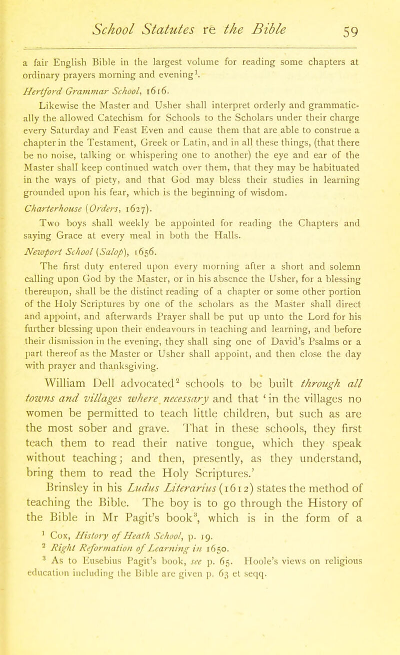 a fair English Bible in the largest volume for reading some chapters at ordinary prayers morning and evening^. Hertford Grammar School, 1616. Likewise the Master and Usher shall interpret orderly and grammatic- ally the allowed Catechism for Schools to the Scholars under their charge every Saturday and Feast Even and cause them that are able to construe a chapter in the Testament, Greek or Latin, and in all these things, (that there be no noise, talking or whispering one to another) the eye and ear of the Master shall keep continued watch over them, that they may be habituated in the ways of piety, and that God may bless their studies in learning grounded upon his fear, which is the beginning of wisdom. Charterhouse [Orders, 1627). Two boys shall weekly be appointed for reading the Chapters and saying Grace at every meal in both the Halls. Neiuport School (Salop), 1656. The first duty entered upon every morning after a short and solemn calling upon God by the Master, or in his absence the Usher, for a blessing thereupon, shall be the distinct reading of a chapter or some other portion of the Holy Scriptures by one of the scholars as the Master shall direct and appoint, and afterwards Prayer shall be put up unto the Lord for his further blessing upon their endeavours in teaching and learning, and before their dismission in the evening, they shall sing one of David's Psalms or a part thereof as the Master or Usher shall appoint, and then close the day with prayer and thanksgiving. William Dell advocated^ schools to be built through all towns and villages ivliere necessary and that ' in the villages no women be permitted to teach little children, but such as are the most sober and grave. That in these schools, they first teach them to read their native tongue, which they speak without teaching; and then, presently, as they understand, bring them to read the Holy Scriptures.' Brinsley in his Ludus Lile?-arius {1612) states the method of teaching the Bible. The boy is to go through the History of the Bible in Mr Pagit's book'', which is in the form of a ' Cox, History of Heath School, p. 19. ^ Right Reformation of Learning in 1650. ■' As to Eusebius Pagit's book, see p. 65. Hoole's views on religious education including ihe \V\h\ti are given p. 63 et seqq.