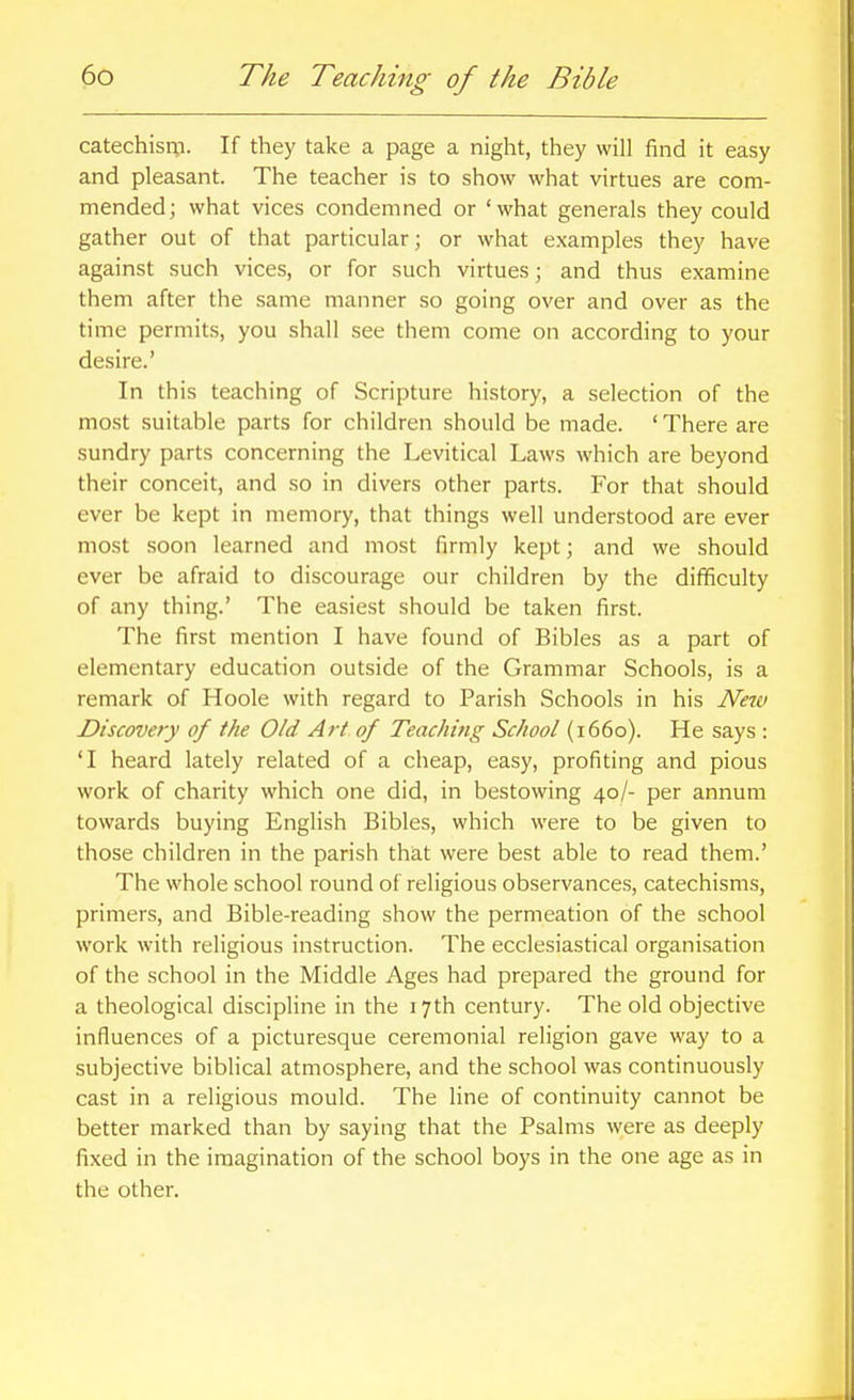 catechism. If they take a page a night, they will find it easy and pleasant. The teacher is to show what virtues are com- mended; what vices condemned or 'what generals they could gather out of that particular; or what examples they have against such vices, or for such virtues; and thus examine them after the same manner so going over and over as the time permits, you shall see them come on according to your desire.' In this teaching of Scripture history, a selection of the most suitable parts for children should be made. ' There are sundry parts concerning the Levitical Laws which are beyond their conceit, and so in divers other parts. For that should ever be kept in memory, that things well understood are ever most soon learned and most firmly kept; and we should ever be afraid to discourage our children by the difficulty of any thing.' The easiest should be taken first. The first mention I have found of Bibles as a part of elementary education outside of the Grammar Schools, is a remark of Hoole with regard to Parish Schools in his New Discovery of the Old Art of Teaching School (1660). He says : 'I heard lately related of a cheap, easy, profiting and pious work of charity which one did, in bestowing 40/- per annum towards buying English Bibles, which were to be given to those children in the parish that were best able to read them.' The whole school round of religious observances, catechisms, primers, and Bible-reading show the permeation of the school work with religious instruction. The ecclesiastical organisation of the school in the Middle Ages had prepared the ground for a theological discipline in the 17th century. The old objective influences of a picturesque ceremonial religion gave way to a subjective biblical atmosphere, and the school was continuously cast in a religious mould. The line of continuity cannot be better marked than by saying that the Psalms were as deeply fixed in the imagination of the school boys in the one age as in the other.