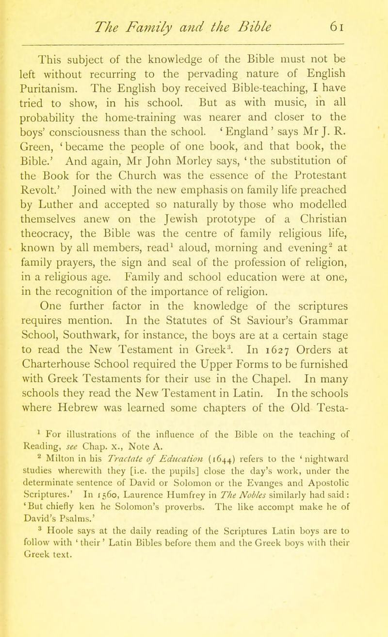 This subject of the knowledge of the Bible must not be left without recurring to the pervading nature of English Puritanism. The English boy received Bible-teaching, I have tried to show, in his school. But as with music, in all probability the home-training was nearer and closer to the boys' consciousness than the school. ' England ' says Mr J. R. Green, ' became the people of one book, and that book, the Bible.' And again, Mr John Morley says, ' the substitution of the Book for the Church was the essence of the Protestant Revolt.' Joined with the new emphasis on family life preached by Luther and accepted so naturally by those who modelled themselves anew on the Jewish prototype of a Christian theocracy, the Bible was the centre of family religious life, known by all members, read^ aloud, morning and evening- at family prayers, the sign and seal of the profession of religion, in a religious age. Family and school education were at one, in the recognition of the importance of religion. One further factor in the knowledge of the scriptures requires mention. In the Statutes of St Saviour's Grammar School, Southwark, for instance, the boys are at a certain stage to read the New Testament in Greek''. In 1627 Orders at Charterhouse School required the Upper Forms to be furnished with Greek Testaments for their use in the Chapel. In many schools they read the New Testament in Latin. In the schools where Hebrew was learned some chapters of the Old Testa- ' For illustrations of the influence of the Bible on the teaching of Reading, see Chap. X., Note A. Milton in his Tractate of Education (1644) refers to the ' nightwarcl studies wherewith they [i.e. the pupils] close the day's work, under the determinate sentence of David or Solomon or the Evanges and Apostolic Scriptures.' In 1560, Laurence Humfrey in The Nobles similarly had said : 'But chiefly ken he Solomon's proverbs. The like accompt make he of David's Psalms.' ^ Hoole says at the daily reading of the Scriptures Latin boys are to follow with ' their' Latin Bibles before them and the Greek boys with their Greek text.