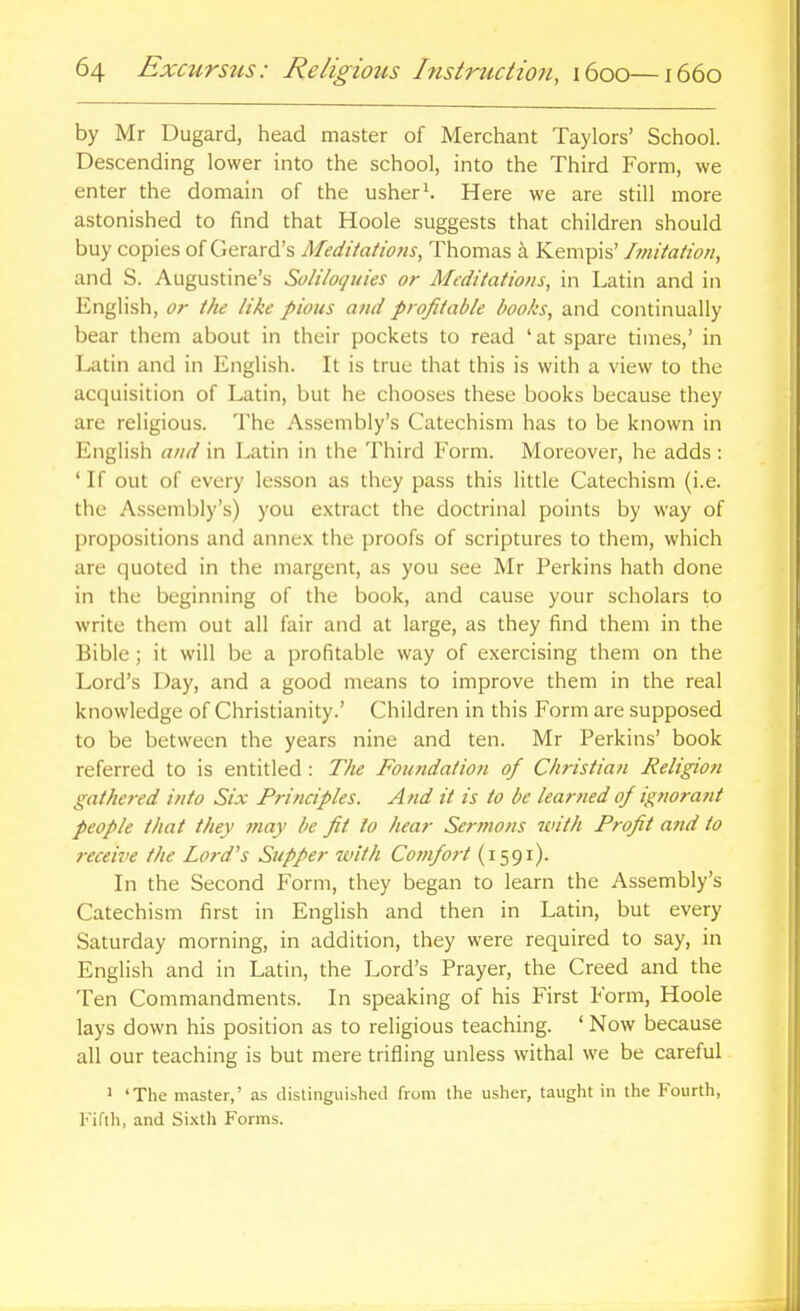 by Mr Dugard, head master of Merchant Taylors' School. Descending lower into the school, into the Third Form, we enter the domain of the usher\ Here we are still more astonished to find that Hoole suggests that children should buy copies of Gerard's Meditatiotis, Thomas a Kempis' j7nitatioti, and S. Augustine's Soliloquies or Meditations, in Latin and in English, or the like pious and profitable books, and continually bear them about in their pockets to read ' at spare times,' in I^tin and in English. It is true that this is with a view to the acquisition of Latin, but he chooses these books because they are religious. The Assembly's Catechism has to be known in English and in Latin in the Third Form. Moreover, he adds : ' If out of every lesson as they pass this little Catechism (i.e. the Assembly's) you extract the doctrinal points by way of propositions and annex the proofs of scriptures to them, which are quoted in the margent, as you see Mr Perkins hath done in the beginning of the book, and cause your scholars to write them out all fair and at large, as they find them in the Bible; it will be a profitable way of exercising them on the Lord's Day, and a good means to improve them in the real knowledge of Christianity.' Children in this Form are supposed to be between the years nine and ten. Mr Perkins' book referred to is entitled : T)u Foutidatioii of Christian Religion gathered into Six Principles. And it is to be learned of ig?!ora?it people that they may be fit to hear Sermons with Profit a?id to receive the Lord's Supper with Comfort (1591). In the Second Form, they began to learn the Assembly's Catechism first in English and then in Latin, but every Saturday morning, in addition, they were required to say, in English and in Latin, the Lord's Prayer, the Creed and the Ten Commandments. In speaking of his First Form, Hoole lays down his position as to religious teaching. ' Now because all our teaching is but mere trifling unless withal we be careful ' 'The master,' as distinguished from the usher, taught in the Fourth, Kiftli, and Sixth Forms.