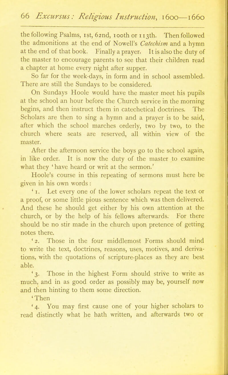 the following Psalms, ist, 62nd, 100th or 113th. Then followed the admonitions at the end of Nowell's Catechism and a hymn at the end of that book. Finally a prayer. It is also the duty of the master to encourage parents to see that their children read a chapter at home every night after supper. So far for the week-days, in form and in school assembled. There are still the Sundays to be considered. On Sundays Hoole would have the master meet his pupils at the school an hour before the Church service in the morning begins, and then instruct them in catechetical doctrines. The Scholars are then to sing a hymn and a prayer is to be said, after which the school marches orderly, two by two, to the church where seats are reserved, all within view of the master. After the afternoon service the boys go to the school again, in like order. It is now the duty of the master to examine what they 'have heard or writ at the sermon.' Hoole's course in this repeating of sermons must here be given in his own words : ' I. Let every one of the lower scholars repeat the text or a proof, or some little pious sentence which was then delivered. And these he should get either by his own attention at the church, or by the help of his fellows afterwards. For there should be no stir made in the church upon pretence of getting notes there. ' 2. Those in the four middlemost Forms should mind to write the text, doctrines, reasons, uses, motives, and deriva- tions, with the quotations of scripture-places as they are best able. ' 3. Those in the highest Form should strive to write as much, and in as good order as possibly may be, yourself now and then hinting to them some direction. 'Then ' 4. You may first cause one of your higher scholars to read distinctly what he hath written, and afterwards two or