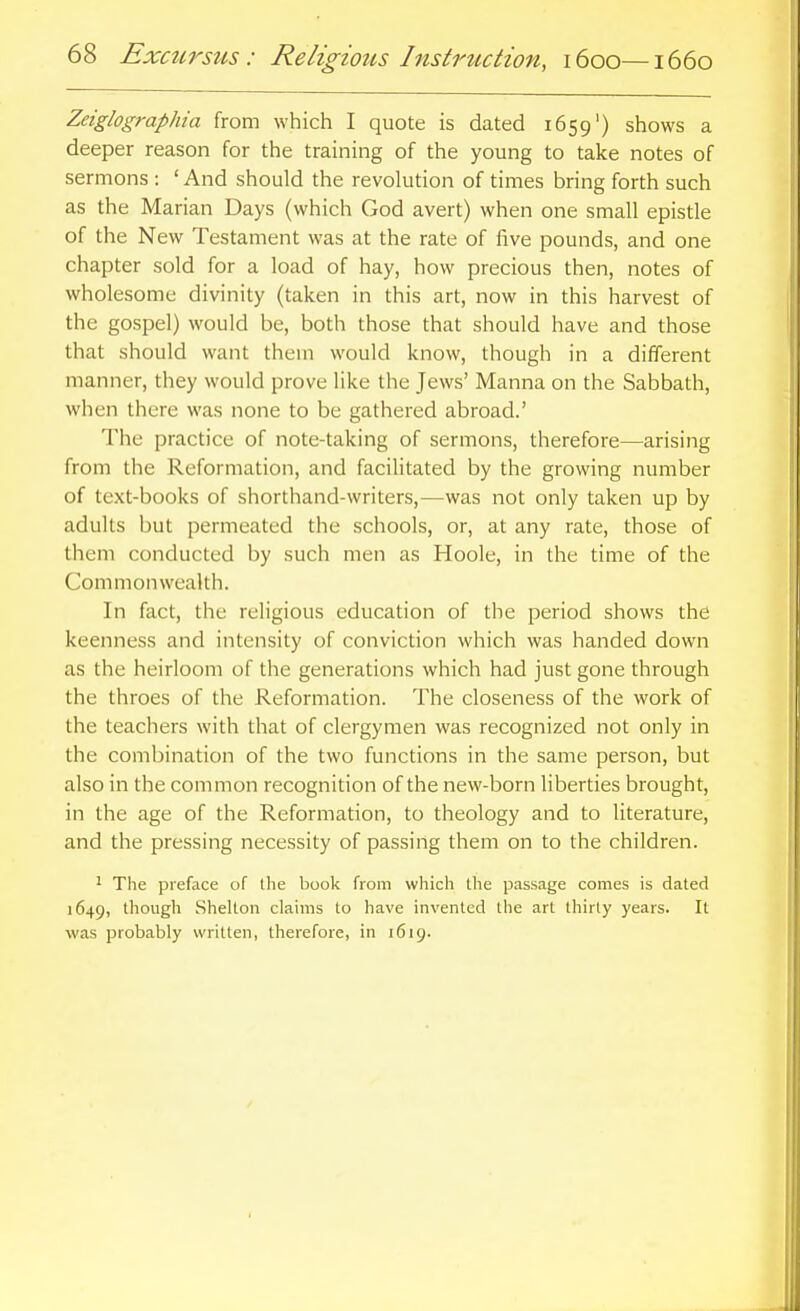 Zeiglographia from which I quote is dated 1659') shows a deeper reason for the training of the young to take notes of sermons : ' And should the revolution of times bring forth such as the Marian Days (which God avert) when one small epistle of the New Testament was at the rate of five pounds, and one chapter sold for a load of hay, how precious then, notes of wholesome divinity (taken in this art, now in this harvest of the gospel) would be, both those that should have and those that should want thein would know, though in a different manner, they would prove like the Jews' Manna on the Sabbath, when there was none to be gathered abroad.' The practice of note-taking of sermons, therefore—arising from the Reformation, and facilitated by the growing number of text-books of shorthand-writers,—was not only taken up by adults but permeated the schools, or, at any rate, those of them conducted by such men as Hoole, in the time of the Commonwealth. In fact, the religious education of the period shows the keenness and intensity of conviction which was handed down as the heirloom of the generations which had just gone through the throes of the Reformation. The closeness of the work of the teachers with that of clergymen was recognized not only in the combination of the two functions in the same person, but also in the common recognition of the new-born liberties brought, in the age of the Reformation, to theology and to literature, and the pressing necessity of passing them on to the children. ' The preface of the book from which the passage comes is dated 1649, though Shelton claims to have invented the art thirty years. It was probably written, therefore, in 1619.