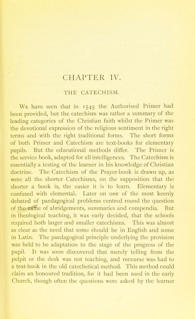 THE CATECHISM. We have seen that in 1545 the Authorised Primer had been provided, but the catechism was rather a summary of the leading categories of the Christian faith whilst the Primer was the devotional expression of the religious sentiment in the right terms and with the right traditional forms. The short forms of both Primer and Catechism are text-books for elementary pupils. But the educational methods differ. The Primer is the service book, adapted for all intelligences. The Catechism is essentially a testing of the learner in his knowledge of Christian doctrine. The Catechism of the Prayer-book is drawn up, as were all the shorter Catechisms, on the supposition that the shorter a book is, the easier it is to learn. Elementary is confused with elemental. Later on one of the most keenly debated of paedagogical problems centred round the question of thcy-^Kle of abridgements, summaries and compendia. But in theological teaching, it was early decided, that the schools required both larger and smaller catechisms. This was almost as clear as the need that some should be in English and some in Latin. The paedagogical principle underlying the provision was held to be adaptation to the stage of the progress of the pupil. It was soon discovered that merely telling from the pulpit or the desk was not teaching, and recourse was had to a text-book in the old catechetical method. This method could claim an honoured tradition, for it had been used in the early Church, though often the questions were asked by the learner