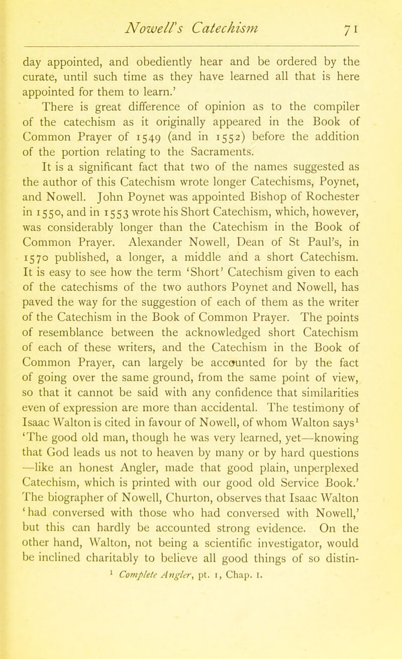 day appointed, and obediently hear and be ordered by the curate, until such time as they have learned all that is here appointed for them to learn.' There is great difference of opinion as to the compiler of the catechism as it originally appeared in the Book of Common Prayer of 1549 (and in 1552) before the addition of the portion relating to the Sacraments. It is a significant fact that two of the names suggested as the author of this Catechism wrote longer Catechisms, Poynet, and Nowell. John Poynet was appointed Bishop of Rochester in 1550, and in 1553 wrote his Short Catechism, which, however, was considerably longer than the Catechism in the Book of Common Prayer. Alexander Nowell, Dean of St Paul's, in 1570 published, a longer, a middle and a short Catechism. It is easy to see how the term 'Short' Catechism given to each of the catechisms of the two authors Poynet and Nowell, has paved the way for the suggestion of each of them as the writer of the Catechism in the Book of Common Prayer. The points of resemblance between the acknowledged short Catechism of each of these writers, and the Catechism in the Book of Common Prayer, can largely be accounted for by the fact of going over the same ground, from the same point of view, so that it cannot be said with any confidence that similarities even of expression are more than accidental. The testimony of Isaac Walton is cited in favour of Nowell, of whom Walton says^ 'The good old man, though he was very learned, yet—knowing that God leads us not to heaven by many or by hard questions —like an honest Angler, made that good plain, unperplexed Catechism, which is printed with our good old Service Book.' The biographer of Nowell, Churton, observes that Isaac Walton ' had conversed with those who had conversed with Nowell,' but this can hardly be accounted strong evidence. On the other hand, Walton, not being a scientific investigator, would be incHned charitably to believe all good things of so distin- * Complete Aftgler, pt. 1, Clwp. I.