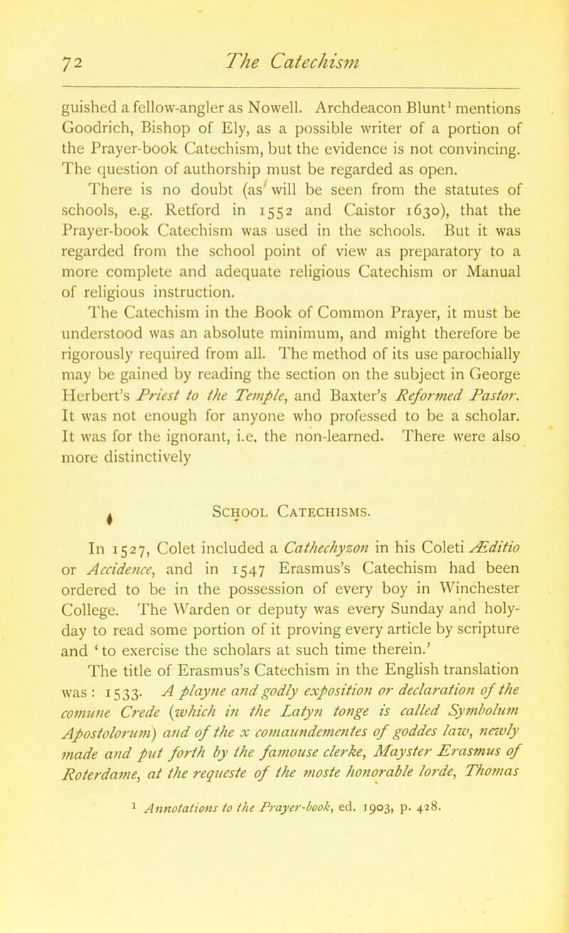 guished a fellow-angler as Nowell. Archdeacon Blunt' mentions Goodrich, Bishop of Ely, as a possible writer of a portion of the Prayer-book Catechism, but the evidence is not convincing. The question of authorship must be regarded as open. There is no doubt (as' will be seen from the statutes of schools, e.g. Retford in 1552 and Caistor 1630), that the Prayer-book Catechism was used in the schools. But it was regarded from the school point of view as preparatory to a more complete and adequate religious Catechism or Manual of religious instruction. The Catechism in the Book of Common Prayer, it must be understood was an absolute minimum, and might therefore be rigorously required from all. The method of its use parochially may be gained by reading the section on the subject in George Plerbert's Priest to the Temple, and Baxter's Reformed Pastor. It was not enough for anyone who professed to be a scholar. It was for the ignorant, i.e. the non-learned. There were also more distinctively I School Catechisms. In 1527, Colet included a Cathechyzo?i in his Coleti ^ditio or Accide?ice, and in 1547 Erasmus's Catechism had been ordered to be in the possession of every boy in Winchester College. The Warden or deputy was every Sunday and holy- day to read some portion of it proving every article by scripture and ' to exercise the scholars at such time therein.' The title of Erasmus's Catechism in the English translation was : 1533- A playiie a?idgodly exposition or declaration of the comune C?-ede {which in the Latyn tonge is called Symbolum Apostolonim) and of the x cotnatindementes of goddcs law, neivly made and put forth by the famoiise clerke, Mayster Erasmus of Roterdaine, at the requeste of the moste honorable lorde, Thotnas 1 Annotations to the Prayer-book, ed. 1903, p. 428.