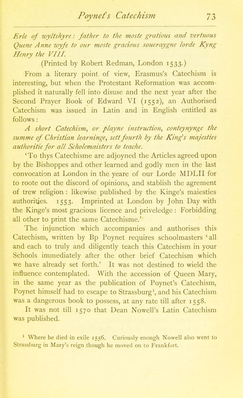 Poyjiefs Catechis7n Erie of wy/ts/iyre: father to the moste gratious and vertiious Quetie Anne wyfe to our moste gracious soueraygne lorde Kyng Henry the VIII. (Printed by Robert Redman, London 1533.) From a literary point of view, Erasmus's Catechism is interesting, but wlien the Protestant Reformation was accom- plished it naturally fell into disuse and the next year after the Second Prayer Book of Edward VI (1552), an Authorised Catechism was issued in Latin and in English entitled as follows: A short Catechism, or playne instruction, conteynynge the summe of Christian learninge, sett fourth by the Kin^s majesties authoritie for all Schole?naisters to teache. 'To thys Catechisme are adjoyned the Articles agreed upon by the Bishoppes and other learned and godly men in the last convocation at London in the yeare of our Lorde MDLII for to roote out the discord of opinions, and stablish the agrement of trew religion : likewise published by the Kinge's maiesties authorities. 1553. Imprinted at London by John Day with the Kinge's most gracious licence and priveledge : Forbidding all other to print the same Catechisme.' The injunction which accompanies and authorises this Catechism, written by Bp Poynet requires schoolmasters 'all and each to truly and diligently teach this Catechism in your Schools immediately after the other brief Catechism which we have already set forth.' It was not destined to wield the influence contemplated. With the accession of Queen Mary, in the same year as the publication of Poynet's Catechism, Poynet himself had to escape to Strassburg\ and his Catechism was a dangerous book to possess, at any rate till after 1558. It was not till 1570 that Dean Nowell's Latin Catechism was published. ' Where he died in exile 155^). Curiously enough Novvell also went to Strasslnirg in Mary's reign thougli he moved on to Frankfort.