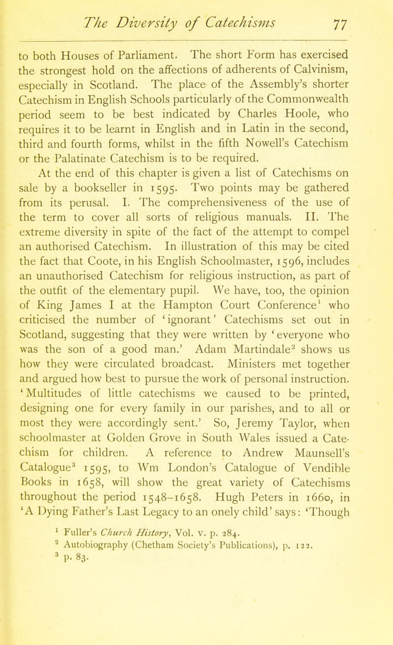 to both Houses of Parliament. The short Form has exercised the strongest hold on the affections of adherents of Calvinism, especially in Scotland. The place of the Assembly's shorter Catechism in English Schools particularly of the Commonwealth period seem to be best indicated by Charles Hoole, who requires it to be learnt in English and in Latin in the second, third and fourth forms, whilst in the fifth Nowell's Catechism or the Palatinate Catechism is to be required. At the end of this chapter is given a list of Catechisms on sale by a bookseller in 1595. Two points may be gathered from its perusal. I. The comprehensiveness of the use of the term to cover all sorts of reHgious manuals. II. The extreme diversity in spite of the fact of the attempt to compel an authorised Catechism. In illustration of this may be cited the fact that Coote, in his EngHsh Schoolmaster, 1596, includes an unauthorised Catechism for religious instruction, as part of the outfit of the elementary pupil. We have, too, the opinion of King James I at the Hampton Court Conference' who criticised the number of ' ignorant' Catechisms set out in Scotland, suggesting that they were written by ' everyone who was the son of a good man.' Adam Martindale''' shows us how they were circulated broadcast. Ministers met together and argued how best to pursue the work of personal instruction. ' Multitudes of little catechisms we caused to be printed, designing one for every family in our parishes, and to all or most they were accordingly sent.' So, Jeremy Taylor, when schoolmaster at Golden Grove in South Wales issued a Cate- chism for children. A reference to Andrew Maunsell's Catalogue^ ^595) to Wm London's Catalogue of Vendible Books in 1658, will show the great variety of Catechisms throughout the period 1548-1658. Hugh Peters in 1660, in 'A Dying Father's Last Legacy to an onely child' says: 'Though ' Fuller's Church History, Vol. v. p. 284. ^ Autobiography (Chetham Society's Publications), p. 122. ' P- 83-