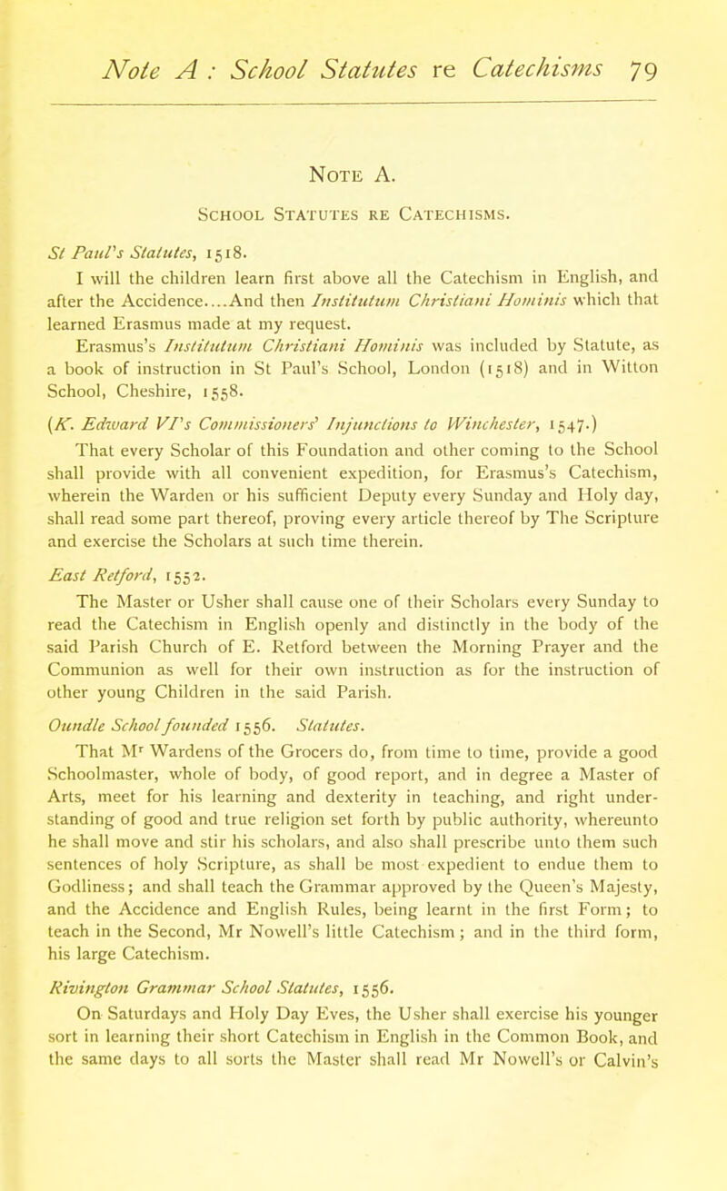 Note A. School Statutes re Catechisms. St Paul's Statutes, 1518. I will the children learn first above all the Catechism in English, and after the Accidence....And then Insiitutwn Christiani Hominis which that learned Erasmus made at my request. Erasmus's Inslitutuiit Christiani Hominis was included by Statute, as a book of instruction in St Paul's School, London (1518) and in Witton School, Cheshire, 1558. [K. Edivard VPs Cotnniissioneis' Injunctions to Winchester, 1547-) That every Scholar of this Foundation and other coming to the School shall provide with all convenient expedition, for Erasmus's Catechism, wherein the Warden or his sufficient Deputy every Sunday and Holy day, shall read some part thereof, proving every article thereof by The Scripture and exercise the Scholars at such time therein. East Retford, 1552. The Master or Usher shall cause one of their Scholars every Sunday to read the Catechism in English openly and distinctly in the body of the said Parish Church of E. Retford between the Morning Prayer and the Communion as well for their own instruction as for the instruction of other young Children in the said Parish. Oundle School founded 1556. Statutes. That M'' Wardens of the Grocers do, from time to time, provide a good Schoolmaster, whole of body, of good report, and in degree a Master of Arts, meet for his learning and dexterity in leaching, and right under- standing of good and true religion set forth by public authority, whereunto he shall move and stir his scholars, and also shall prescribe unto them such sentences of holy Scripture, as shall be most expedient to endue them to Godliness; and shall teach the Grammar approved by the Queen's Majesty, and the Accidence and English Rules, being learnt in the first Form; to teach in the Second, Mr Nowell's little Catechism ; and in the third form, his large Catechism. Rivington Gramtnar School Statutes, 1556. On Saturdays and Holy Day Eves, the Usher shall exercise his younger sort in learning their short Catechism in English in the Common Book, and the same days to all sorts the Master shall read Mr Nowell's or Calvin's