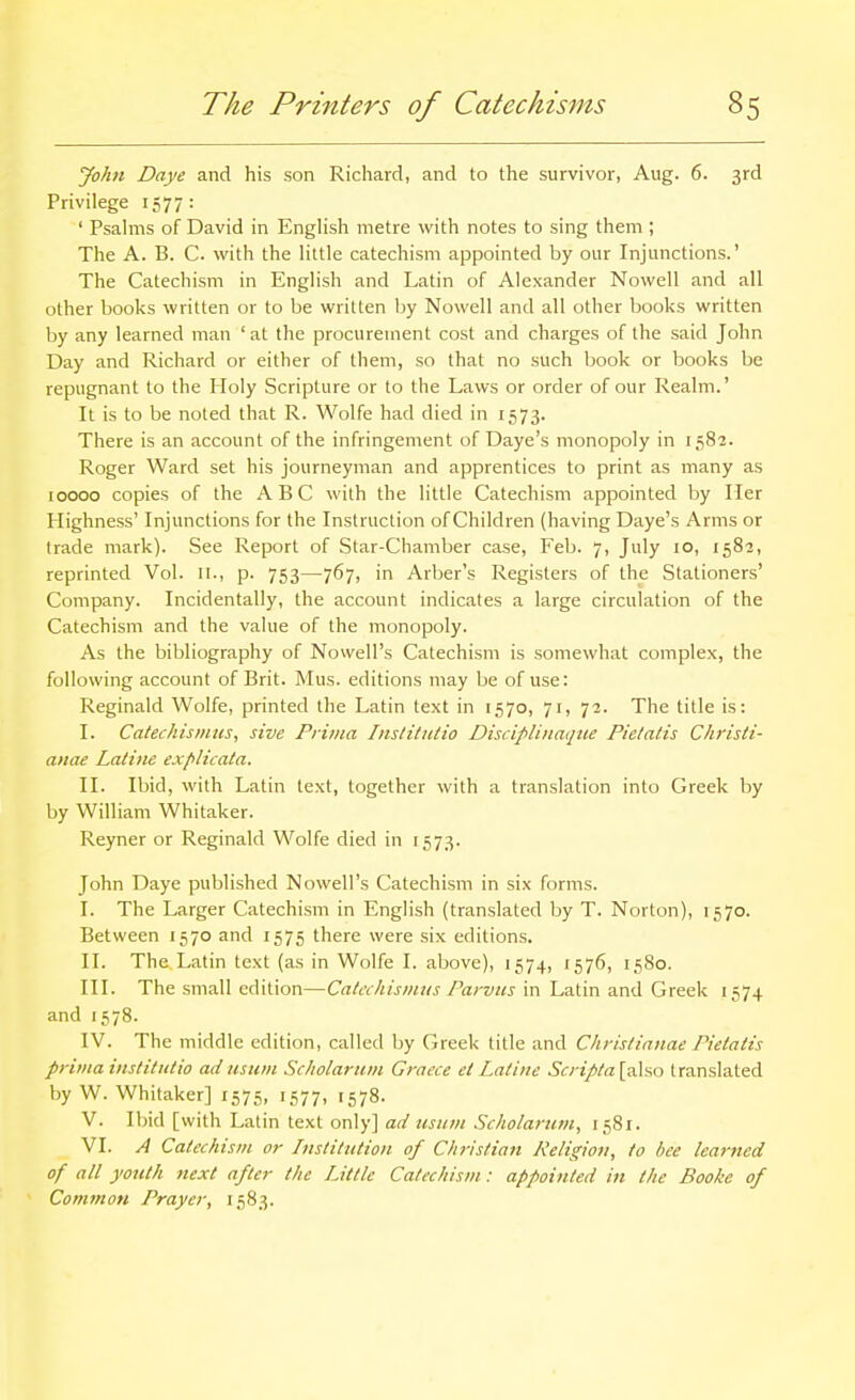John Daye and his son Richard, and to the survivor, Aug. 6. 3rd Privilege 1577: ' Psahiis of David in Enghsh metre with notes to sing them ; The A. B. C. with the Httle catechism appointed by our Injunctions.' The Catechism in Enghsh and Latin of Alexander Nowcll and all other books written or to be written by Nowell and all other books written by any learned man ' at the procurement cost and charges of the said John Day and Richard or either of them, so that no such book or books be repugnant to the Holy Scripture or to the Laws or order of our Realm.' It is to be noted that R. Wolfe had died in 1573. There is an account of the infringement of Daye's monopoly in 1582. Roger Ward set his journeyman and apprentices to print as many as 10000 copies of the ABC with the little Catechism appointed by Her Highness' Injunctions for the Instruction of Children (having Daye's Arms or trade mark). See Report of Star-Chamber case, Feb. 7, July 10, 1582, reprinted Vol. 11., p. 753—767, in Arber's Registers of the Stationers' Company. Incidentally, the account indicates a large circulation of the Catechism and the value of the monopoly. As the bibliography of Nowell's Catechism is somewhat complex, the following account of Brit. Mus. editions may be of use: Reginald Wolfe, printed the Latin text in 1570, 71, 72. The title is: I. Cateckismiis, sive Prima InstitiUio Disciplinaqtie Pietatis Chrisli- anae Latine explicata. II. Ibid, with Latin text, together with a translation into Greek by by William Whitaker. Reyner or Reginald Wolfe died in 1573. John Daye published Nowell's Catechism in six forms. I. The Larger Catechism in English (translated by T. Norton), 1570. Between 1570 and 1575 there were six editions. II. The Latin text (as in Wolfe I. above), 1574, 1576, 1580. III. The small edition—Cake his inns Parvus in Latin and Greek 1574 and 1578. IV. The middle edition, called by (ireek title and Chyislianae Pietatis prima institntio ad mum Scholarum Graece et Latiiie Scripta [also translated by W. Whitaker] 1575, 1577, 1578. V. Ibid [with Latin text only] ad usum Scholaruvi, 1581. VI. A Catechism or Institution of Christian Religion, to bee learned of all youth next after the Little Catechism: appointed in the Booke of Common Prayer, 1583.