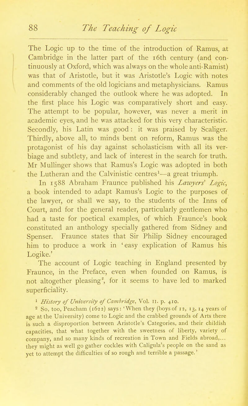 The Logic up to the time of the introduction of Ramus, at Cambridge in the latter part of the i6th century (and con- tinuously at Oxford, which was always on the whole anti-Ramist) was that of Aristotle, but it was Aristotle's Logic with notes and comments of the old logicians and metaphysicians. Ramus considerably changed the outlook where he was adopted. In the first place his Logic was comparatively short and easy. The attempt to be popular, however, was never a merit in academic eyes, and he was attacked for this very characteristic. Secondly, his Latin was good : it was praised by Scaliger. Thirdly, above all, to minds bent on reform. Ramus was the protagonist of his day against scholasticism with all its ver- biage and subtlety, and lack of interest in the search for truth. Mr Mullinger shows that Ramus's Logic was adopted in both the Lutheran and the Calvinistic centres^—a great triumph. In 1588 Abraham Fraunce published his Lawyers^ Logic, a book intended to adapt Ramus's Logic to the purposes of the lawyer, or shall we say, to the students of the Inns of Court, and for the general reader, particularly gentlemen who had a taste for poetical examples, of which Fraunce's book constituted an anthology specially gathered from Sidney and Spenser. Fraunce states that Sir Philip Sidney encouraged him to produce a work in ' easy explication of Ramus his Logike.' The account of Logic teaching in England presented by Fraunce, in the Preface, even when founded on Ramus, is not altogether pleasing^, for it seems to have led to marked superficiality. * History of University of Cambridge, Vol. 11. p. 410. ^ So, too, Peacham (1622) says: 'When they (boysof 11, 13, 14 years of age at the University) come to Logic and the crabbed grounds of Arts there is such a disproportion between Aristotle's Categories, and their childish capacities, that what together with the sweetness of liberty, variety of company, and so many kinds of recreation in Town and Fields abroad,... they might as well go gather cockles with Caligula's people on the sand as yet to attempt the difficulties of so rough and terrible a passage.'