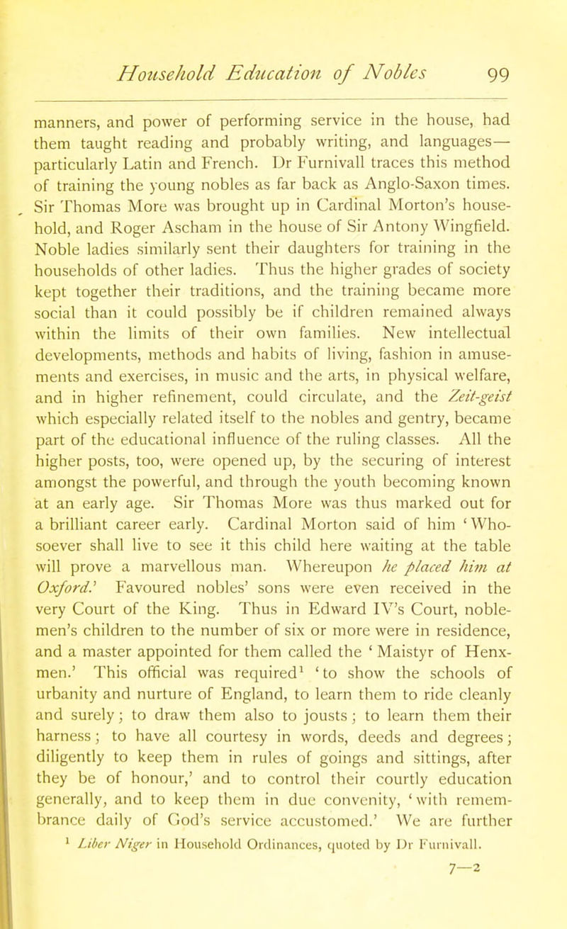 manners, and power of performing service in the house, had them taught reading and probably writing, and languages— particularly Latin and French. Dr Furnivall traces this method of training the young nobles as far back as Anglo-Saxon times. Sir Thomas More was brought up in Cardinal Morton's house- hold, and Roger Ascham in the house of Sir Antony Wingfield. Noble ladies similarly sent their daughters for training in the households of other ladies. Thus the higher grades of society kept together their traditions, and the training became more social than it could possibly be if children remained always within the limits of their own families. New intellectual developments, methods and habits of living, fashion in amuse- ments and exercises, in music and the arts, in physical welfare, and in higher refinement, could circulate, and the Zeit-geist which especially related itself to the nobles and gentry, became part of the educational influence of the ruling classes. All the higher posts, too, were opened up, by the securing of interest amongst the powerful, and through the youth becoming known at an early age. Sir Thomas More was thus marked out for a brilliant career early. Cardinal Morton said of him ' Who- soever shall live to see it this child here waiting at the table will prove a marvellous man. Whereupon he placed him at Oxford.' Favoured nobles' sons were even received in the very Court of the King. Thus in Edward IV's Court, noble- men's children to the number of six or more were in residence, and a master appointed for them called the ' Maistyr of Henx- men.' This official was required^ 'to show the schools of urbanity and nurture of England, to learn them to ride cleanly and surely; to draw them also to jousts; to learn them their harness; to have all courtesy in words, deeds and degrees; diligently to keep them in rules of goings and sittings, after they be of honour,' and to control their courtly education generally, and to keep them in due convenity, 'with remem- brance daily of God's service accustomed.' We are further * Liber Niger in Household Ordinances, quoted by Dr I' uinivall. 7—2