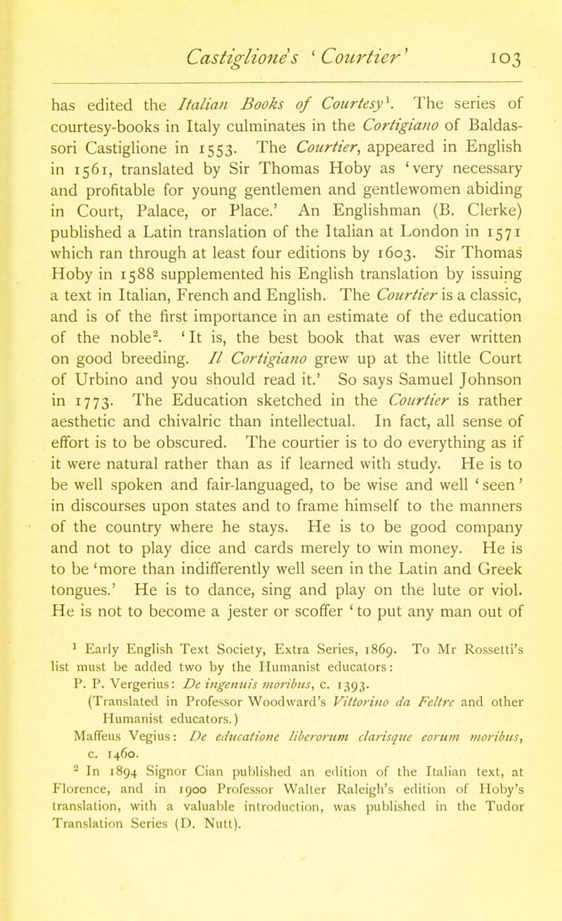 has edited the Italian Books of Courtesy^. The series of courtesy-books in Italy cuhninates in the Cortigiano of Baldas- sori CastigHone in 1553. The Courtier, appeared in English in 1561, translated by Sir Thomas Hoby as 'very necessary and profitable for young gentlemen and gentlewomen abiding in Court, Palace, or Place.' An Englishman (B. Gierke) published a Latin translation of the Italian at London in 1571 which ran through at least four editions by 1603. Sir Thomas Hoby in 1588 supplemented his English translation by issuing a text in Italian, French and English. The Courtiera classic, and is of the first importance in an estimate of the education of the noble^. ' It is, the best book that was ever written on good breeding. // Coriigiatio grew up at the little Court of Urbino and you should read it.' So says Samuel Johnson in 1773. The Education sketched in the Courtier is rather aesthetic and chivalric than intellectual. In fact, all sense of effort is to be obscured. The courtier is to do everything as if it were natural rather than as if learned with study. He is to be well spoken and fair-languaged, to be wise and well ' seen' in discourses upon states and to frame himself to the manners of the country where he stays. He is to be good company and not to play dice and cards merely to win money. He is to be 'more than indifferently well seen in the Latin and Greek tongues.' He is to dance, sing and play on the lute or viol. He is not to become a jester or scoffer ' to put any man out of ' Early English Text Society, Extra Series, 1869. To Mr Rossetti's list must be added two by the Humanist educators: P. P. Vergerius: De ingenuis moribus, c. 1393. (Translated in Professor Woodward's Vittorino da Feltrc and other Humanist educators.) Mafifeus Vegius: De edticalioiic Uberorum darisqiie eoniin nioribiis, c. 1460. - In 1894 Signor Cian published an edition of the Italian text, at Florence, and in 1900 Professor Walter Raleigh's edition of Hoby's translation, with a valuable introduction, was published in the Tudor Translation Series (D. Nutt).