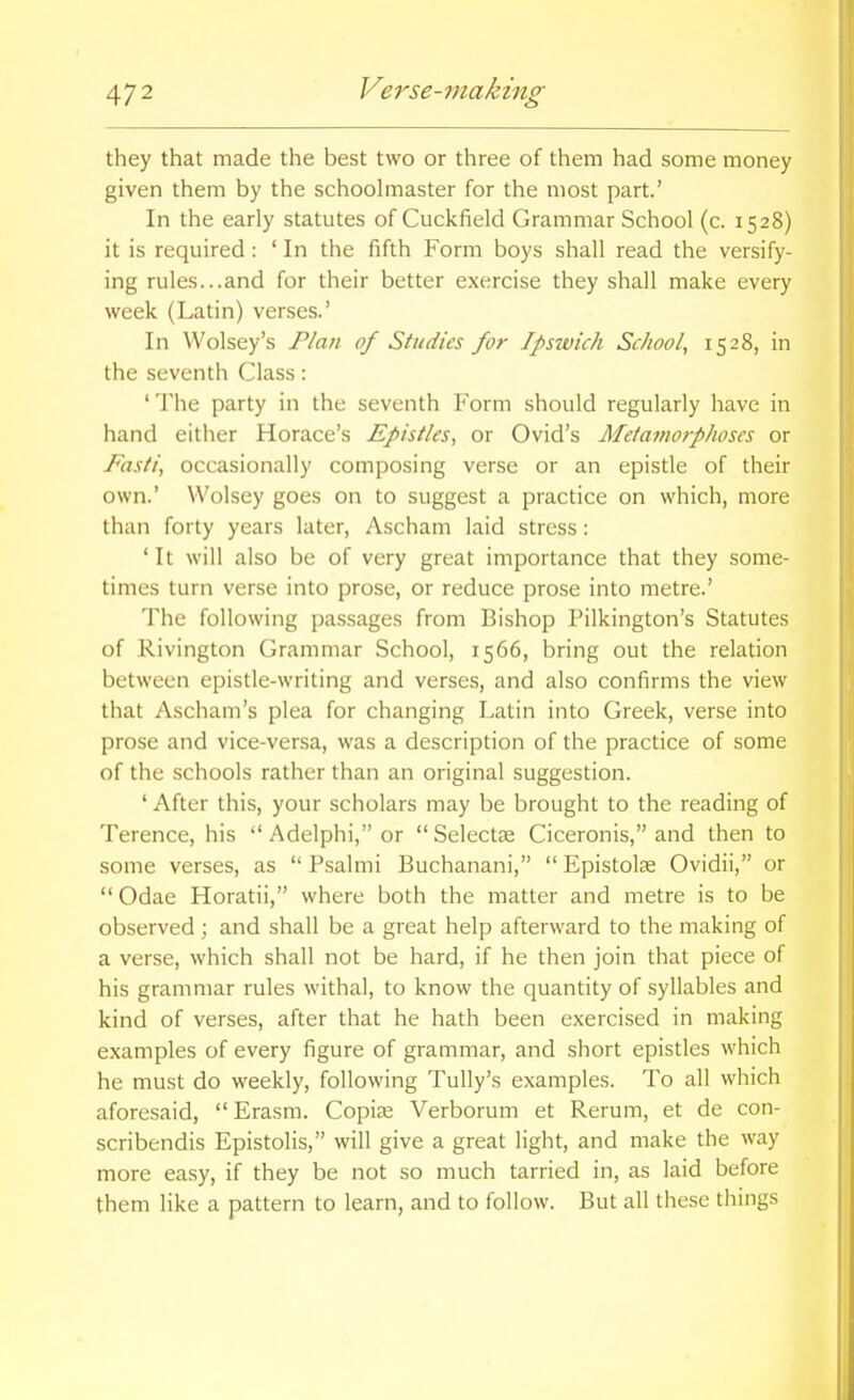 they that made the best two or three of them had some money given them by the schoolmaster for the most part.' In the early statutes of Cuckfield Grammar School (c. 1528) it is required: ' In the fifth Form boys shall read the versify- ing rules...and for their better exercise they shall make every week (Latin) verses.' In Wolsey's Plan of Studies for Ipswich School, 1528, in the seventh Class: 'The party in the seventh Form should regularly have in hand either Horace's Epistles, or Ovid's Metamorphoses or Fasti, occasionally composing verse or an epistle of their own.' Wolsey goes on to suggest a practice on which, more than forty years later, Ascham laid stress : ' It will also be of very great importance that they some- times turn verse into prose, or reduce prose into metre.' The following pas.sages from Bishop Pilkington's Statutes of Rivington Grammar School, 1566, bring out the relation between epistle-writing and verses, and also confirms the view that Ascham's plea for changing Latin into Greek, verse into prose and vice-versa, was a description of the practice of some of the schools rather than an original suggestion. ' After this, your scholars may be brought to the reading of Terence, his  Adelphi, or  Selectse Ciceronis, and then to some verses, as  Psalmi Buchanani,  Epistolas Ovidii, or  Odae Horatii, where both the matter and metre is to be observed; and shall be a great help afterward to the making of a verse, which shall not be hard, if he then join that piece of his grammar rules withal, to know the quantity of syllables and kind of verses, after that he hath been exercised in making examples of every figure of grammar, and short epistles which he must do weekly, following Tully's examples. To all which aforesaid, Erasm. Copise Verborum et Rerum, et de con- scribendis Epistolis, will give a great light, and make the way more easy, if they be not so much tarried in, as laid before them like a pattern to learn, and to follow. But all these things