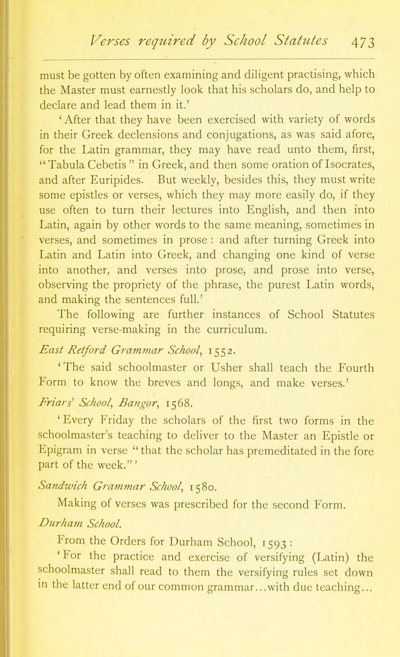 must be gotten by often examining and diligent practising, which the Master must earnestly look that his scholars do, and help to declare and lead them in it.' ' After that they have been exercised with variety of words in their Greek declensions and conjugations, as was said afore, for the Latin grammar, they may have read unto them, first, Tabula Cebetis  in Greek, and then some oration of Isocrates, and after Euripides. But weekly, besides this, they must write some epistles or verses, which they may more easily do, if they use often to turn their lectures into English, and then into Latin, again by other words to the same meaning, sometimes in verses, and sometimes in prose : and after turning Greek into Latin and Latin into Greek, and changing one kind of verse into another, and verses into prose, and prose into verse, observing the propriety of the phrase, the purest Latin words, and making the sentences full.' The following are further instances of School Statutes requiring verse-making in the curriculum. East Reiford Gramtuar School, 1552. 'The said schoolmaster or Usher shall teach the Fourth Form to know the breves and longs, and make verses.' Friars' School, Bangor, 1568. ' Every Friday the scholars of the first two forms in the schoolmaster's teaching to deliver to the Master an Epistle or Epigram in verse  that the scholar has premeditated in the fore part of the week.' Sandivich Grammar School, 1580. Making of verses was prescribed for the second Form. Durham School. From the Orders for Durham School, 1593 : 'For the practice and exercise of versifying (Latin) the schoolmaster shall read to them the versifying rules set down m the latter end of our common grammar... with due teaching...