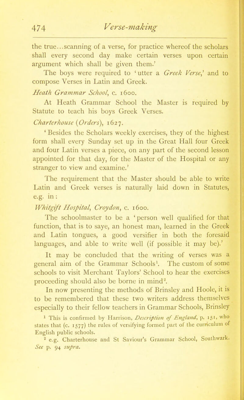 the true...scanning of a verse, for practice whereof the scholars shall every second day make certain verses upon certain argument which shall be given them.' The boys were required to ' utter a Greek l^erse,' and to compose Verses in Latin and Greek. Heath Grammar School, c. 1600. At Heath Grammar School the Master is required by Statute to teach his boys Greek Verses. Charterhouse {Orders), 1627. ' Besides the Scholars weekly exercises, they of the highest form shall every Sunday set up in the Great Hall four Greek and four Latin verses a piece, on any part of the second lesson appointed for that day, for the Master of the Hospital or any stranger to view and examine.' The requirement that the Master should be able to write Latin and Greek verses is naturally laid down in Statutes, e.g. in: Whitgi/t Hospital, Croydon, c. 1600. The schoolmaster to be a ' person well qualified for that function, that is to saye, an honest man, learned in the Greek and Latin tongues, a good versifier in both the foresaid languages, and able to write well (if possible it may be).' It may be concluded that the writing of verses was a general aim of the Grammar Schools \ The custom of some schools to visit Merchant Taylors' School to hear the exercises proceeding should also be borne in mind. In now presenting the methods of Brinsley and Hoole, it is to be remembered that these two writers address themselves especially to their fellow teachers in Grammar Schools, Brinsley 1 This is confirmed by Harrison, Description of England, p. 151, who states that (c. 1577) the rules of versifying formed part of the curricuhnn of English public schools. ^ e.g. Charterhouse and St Saviour's Grammar School, Southwark. See p. 94 supra.