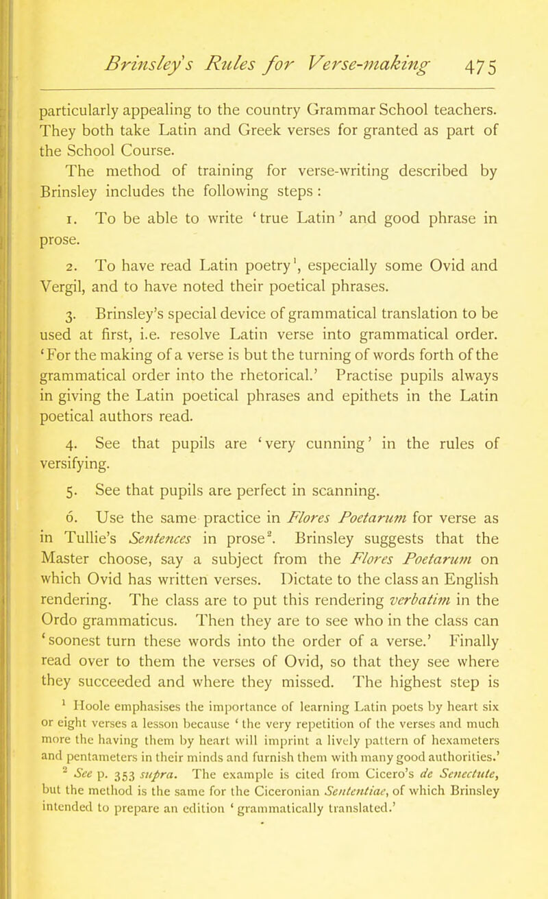 particularly appealing to the country Grammar School teachers. They both take Latin and Greek verses for granted as part of the School Course. The method of training for verse-writing described by Brinsley includes the following steps : 1. To be able to write 'true Latin' and good phrase in prose. 2. To have read Latin poetry', especially some Ovid and Vergil, and to have noted their poetical phrases. 3. Brinsley's special device of grammatical translation to be used at first, i.e. resolve Latin verse into grammatical order. 'For the making of a verse is but the turning of words forth of the grammatical order into the rhetorical.' Practise pupils always in giving the Latin poetical phrases and epithets in the Latin poetical authors read. 4. See that pupils are 'very cunning' in the rules of versifying. 5. See that pupils are perfect in scanning. 6. Use the same practice in Flores Poetarum for verse as in Tullie's Sentences in prosed Brinsley suggests that the Master choose, say a subject from the F/ores Poetarum on which Ovid has written verses. Dictate to the class an English rendering. The class are to put this rendering verbatim in the Ordo grammaticus. Then they are to see who in the class can 'soonest turn these words into the order of a verse.' Finally read over to them the verses of Ovid, so that they see where they succeeded and where they missed. The highest step is ' Iloole emphasises the importance of learning Latin poets by heart six or eight verses a lesson because ' the very repetition of the verses and much more the having them by heart will imprint a lively pattern of hexameters and pentameters in their minds and furnish them with many good authorities.' ^ See p. 353 supra. The example is cited from Cicero's dc Scncctiile, but the method is the same for the Ciceronian Sentefttiae, of which Brinsley intended to prepare an edition ' grammatically translated.'