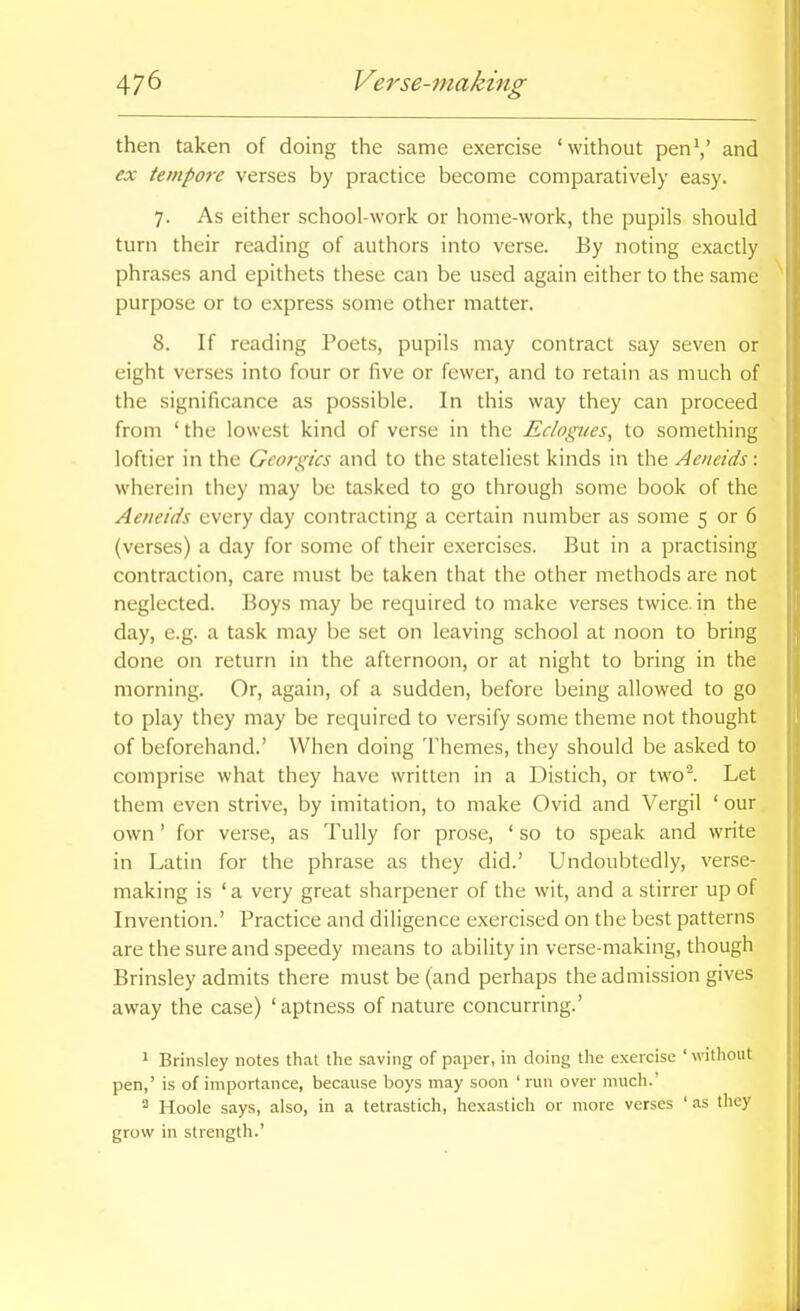 then taken of doing the same exercise 'without penV and ex tempore verses by practice become comparatively easy. 7. As either school-work or liome-work, the pupils should turn their reading of authors into verse. By noting exactly phrases and epithets these can be used again either to the same purpose or to express some other matter. 8. If reading Poets, pupils may contract say seven or eight verses into four or five or fewer, and to retain as much of the significance as possible. In this way they can proceed from ' the lowest kind of verse in the Eclogues, to something loftier in the Georgics and to the stateliest kinds in the Aeneids: wherein they may be tasked to go through some book of the Aeneids every day contracting a certain number as some 5 or 6 (verses) a day for some of their exercises. But in a practising contraction, care must be taken that the other methods are not neglected. Boys may be required to make verses twice, in the day, e.g. a task may be set on leaving school at noon to bring done on return in the afternoon, or at night to bring in the morning. Or, again, of a sudden, before being allowed to go to play they may be required to versify some theme not thought of beforehand.' When doing Themes, they should be asked to comprise what they have written in a Distich, or two^ Let them even strive, by imitation, to make Ovid and Vergil ' our own' for verse, as Tully for prose, ' so to speak and write in Latin for the phrase as they did.' Undoubtedly, verse- making is 'a very great sharpener of the wit, and a stirrer up of Invention.' Practice and diligence exercised on the best patterns are the sure and speedy means to ability in verse-making, though Brinsley admits there must be (and perhaps the admission gives away the case) 'aptness of nature concurring.' 1 Brinsley notes that the saving of paper, in doing the exercise ' without pen,' is of importance, because boys may soon 'run over much.' ^ Hoole says, also, in a tetrastich, hexastich or more verses ' as they grow in strength.'