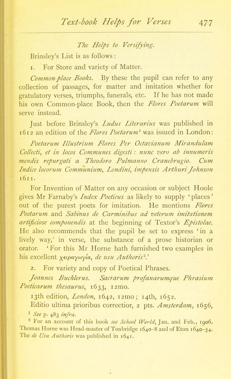 The Helps to Versifying. Brinsley's List is as follows : 1. For Store and variety of Matter. Commonplace Books. By these the pupil can refer to any collection of passages, for matter and imitation whether for gratulatory verses, triumphs, funerals, etc. If he has not made his own Common-place Book, then the Flores Poetarum will serve instead. Just before Brinsley's Ludus Literarius was published in 1612 an edition of the Flores Poetarum'^ was issued in London: Poetarutn Illustrium Flores Per Octaviaiium Mirandulam Collecti, et in locos Communes digesti: nunc vera ab innumeris mendis repurgati a Theodoro Pulmanno Cranebrugio. Cum Indice locorum Commutiium, Londini, inipensis Art/mri Johnson 1611. For Invention of Matter on any occasion or subject Hoole gives Mr Farnaby's Index Poeticus as likely to supply ' places' out of the purest poets for imitation. He mentions Flores Poelarum and Sabinus de Carminibus ad veterum imitationem artificiose componendis at the beginning of Textor's Epistolae. He also recommends that the pupil be set to express 'in a lively way,' in verse, the substance of a prose historian or orator. ' For this Mr Horne hath furnished two examples in his excellent ;(€tpaywyta, de usu Authoris'-.' 2. For variety and copy of Poetical Phrases. Joannes Buchlerus. Sacrarum profanarumque PJirasiutn Poeticarum thesaurus^ 1633, i2mo. 13th edition, London., 1642, i2mo; 14th, 1652. Editio ultima prioribus correctior, 2 pts. Amsterdam, 1656, ' See p. 483 infra. - For an account of this book see School World, Jan. and Feb., 1906. Thomas Home was Head-master of Tonbridge 1640-8 and of Eton 1640-54. The de Usu Authoris was published in 1641.