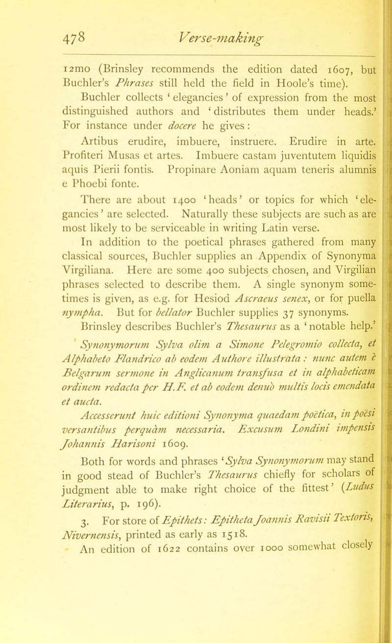 i2mo (Brinsley recommends the edition dated 1607, but Buchler's Phrases still held the field in Hoole's time). Buchler collects ' elegancies' of expression from the most distinguished authors and ' distributes them under heads.' For instance under docere he gives: Artibus erudire, imbuere, instruere. Erudire in arte. Profiteri Musas et artes. Imbuere castam juventutem liquidis aquis Pierii fontis. Propinare Aoniam aquam teneris alumnis e Phoebi fonte. There are about 1400 'heads' or topics for which 'ele- gancies ' are selected. Naturally these subjects are such as are most likely to be .serviceable in writing Latin verse. In addition to the poetical phrases gathered from many classical sources, Buchler supplies an Appendix of Synonyma Virgiliana. Here are some 400 subjects chosen, and Virgilian phrases selected to describe them. A single synonym some- times is given, as e.g. for Hesiod Ascraeus senex, or for puella nympha. But for bellator Buchler supplies 37 synonyms. Brinsley describes Buchler's Thesaurus as a ' notable help.' Sytionymorum Sylva olhn a Simone Pelegromio colleda, et Alphabeto Flandrico ab eodem Authore illustrata: nunc autem c Belgartim sermone in Anglicajium iratisfusa et in alphabeticam ordi7iem redacta per H.F. et ab eodem denuh multis locis emmdata et aucta. Accesserunt huic editioni Synotiyma qtiaedain poetica, tn poesi versantibus perquam fiecessaria. Excusum Londivi impensis Johatinis Harisoni 1609. Both for words and phrases '■Sylva Synonymorum may stand in good stead of Buchler's Thesaurus chiefly for scholars of judgment able to make right choice of the fittest' {Ludus Literarius, p. 196). 3. For store of Epithets: Epitheta Joannis Ravisii Textoris, Niverne?isis, printed as early as 1518. - An edition of 1622 contains over 1000 somewhat closely