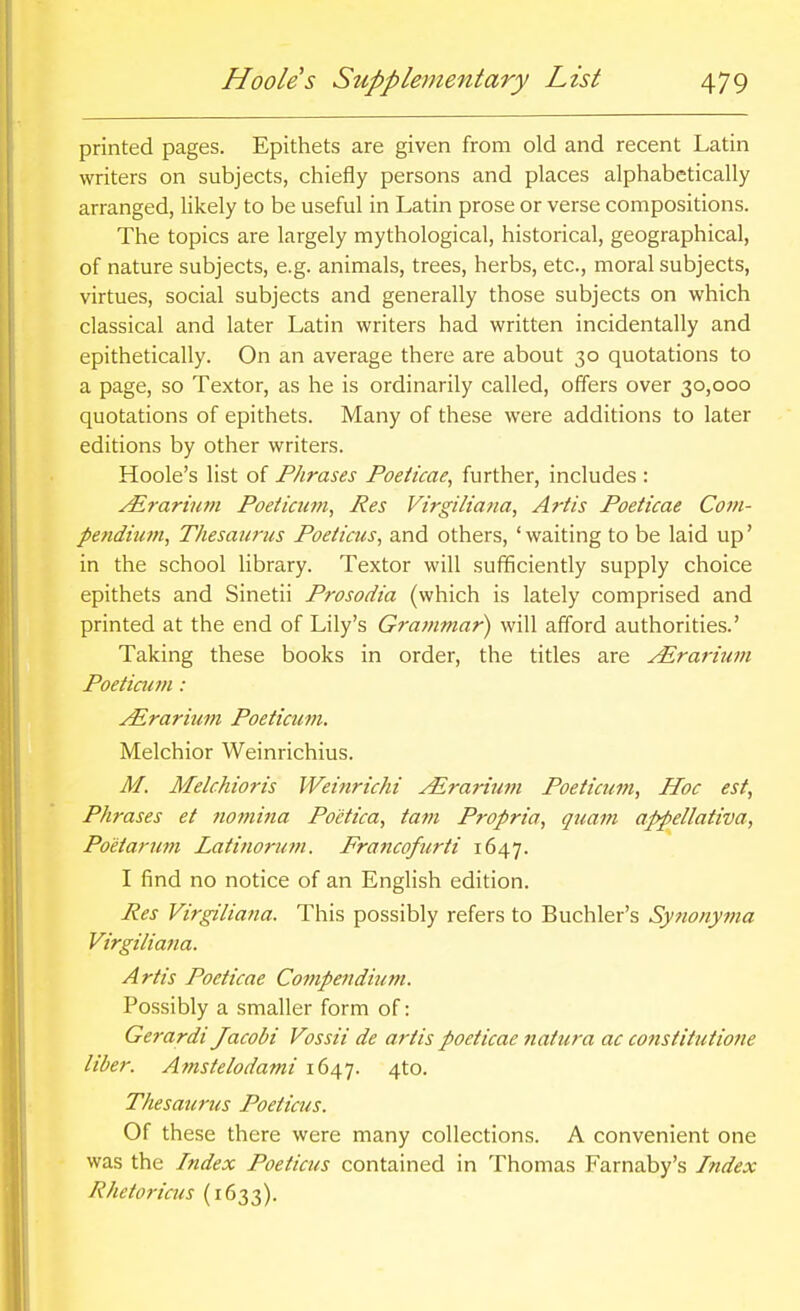 printed pages. Epithets are given from old and recent Latin writers on subjects, chiefly persons and places alphabetically arranged, likely to be useful in Latin prose or verse compositions. The topics are largely mythological, historical, geographical, of nature subjects, e.g. animals, trees, herbs, etc., moral subjects, virtues, social subjects and generally those subjects on which classical and later Latin writers had written incidentally and epithetically. On an average there are about 30 quotations to a page, so Textor, as he is ordinarily called, offers over 30,000 quotations of epithets. Many of these were additions to later editions by other writers. Hoole's list of Phrases Poeikae, further, includes : Airarium Poetiaitn, Res Vtrgiliana, Artis Poeticae Com- pendium, ThesMirus Poeticus, and others, ' waiting to be laid up' in the school library. Textor will sufficiently supply choice epithets and Sinetii Prosodia (which is lately comprised and printed at the end of Lily's Grammar) will afford authorities.' Taking these books in order, the titles are ^rarium Poetiaan : ^rarium Poeticum. Melchior Weinrichius. M. Melchioris Weinrichi ^rarimn Poeticum, Hoc est. Phrases et nomina Po'ctica, tarn Propria, quam appellativa, Poetarum Latinorutn. Francofurti 1647. I find no notice of an English edition. Res Virgiliana. This possibly refers to Buchler's Synonyvia Virgiliana. Artis Poeticae Compenditmt. Possibly a smaller form of: Gerardi Jacobi Vossii de artis poeticae natura ac constitutione liber. Amstelodami 1647. 4to. Thesaurus Poeticus. Of these there were many collections. A convenient one was the Index Poeticus contained in Thomas Farnaby's Index Rhetoricus (1633).